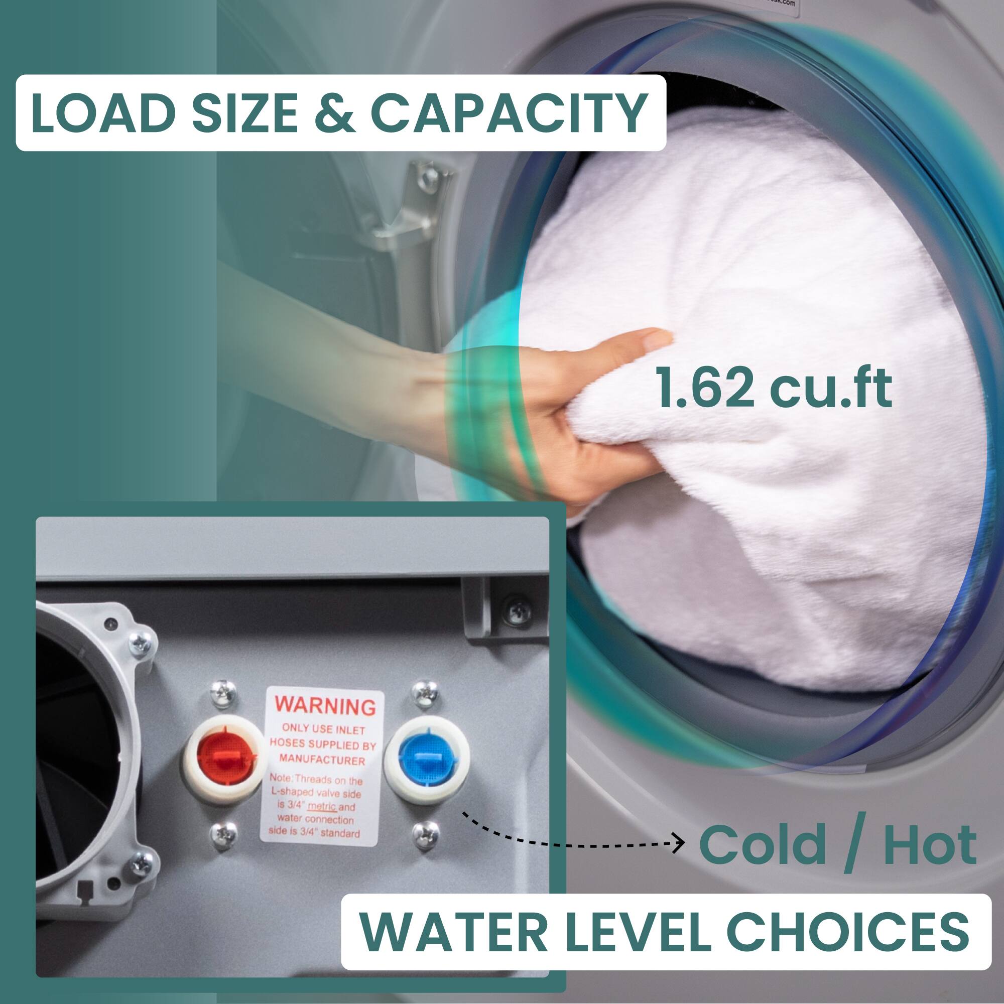 LOAD SIZE & CAPACITY 1.62 cu.ft
WARNING ONLY USE INLET HOSES SUPPLIED BY MANUFACTURER Note Threads on the L-shaped valve side a 3/4 metric_and and water connection side i 3/4 slandard
WATER LEVEL CHOICES Cold / Hot