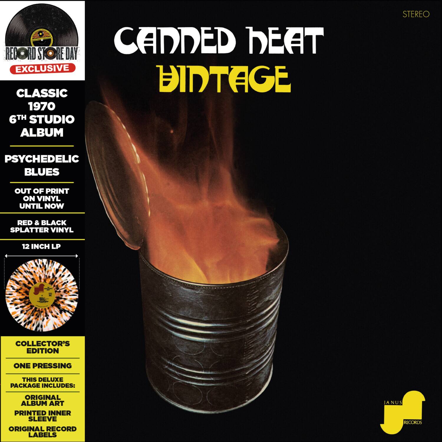 **CANNED HEAT**  
**VINTAGE**  

**RECORD STORE DAY EXCLUSIVE**  

**CLASSIC**  
1970  
6TH STUDIO ALBUM  

**PSYCHEDELIC BLUES**  
OUT OF PRINT ON VINYL UNTIL NOW  

**RED & BLACK SPLATTER VINYL**  
12 INCH LP  

**COLLECTOR'S EDITION**  
ONE PRESSING  

THIS DELUXE PACKAGE INCLUDES:  
- ORIGINAL ALBUM ART  
- PRINTED INNER SLEEVE  
- ORIGINAL RECORD LABELS  

**STEREO**  

**JANUS RECORDS**
