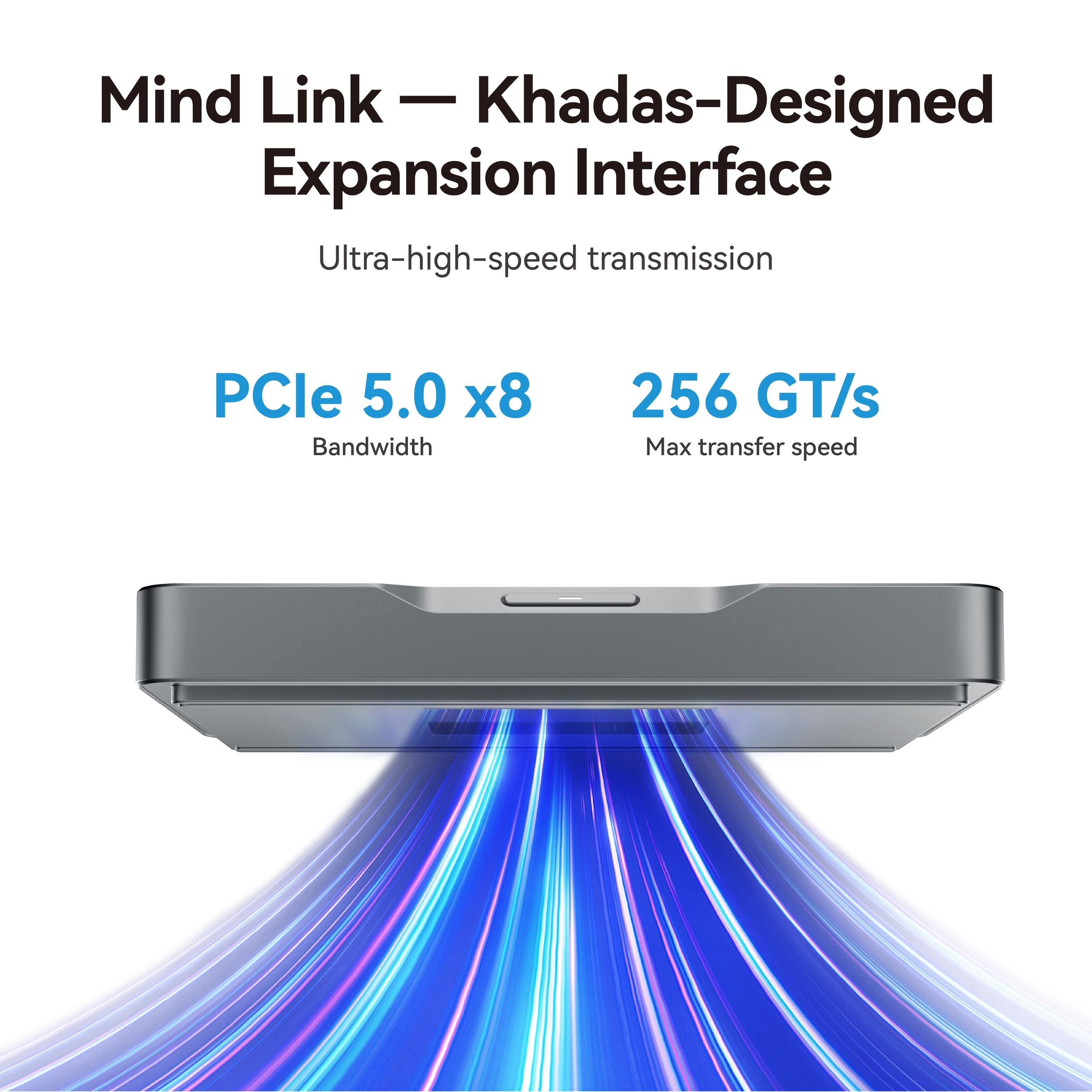 Mind Link - Khadas-Designed Expansion Interface  
Ultra-high-speed transmission  
PCle 5.0 x8 Bandwidth  
256 GT/s Max transfer speed