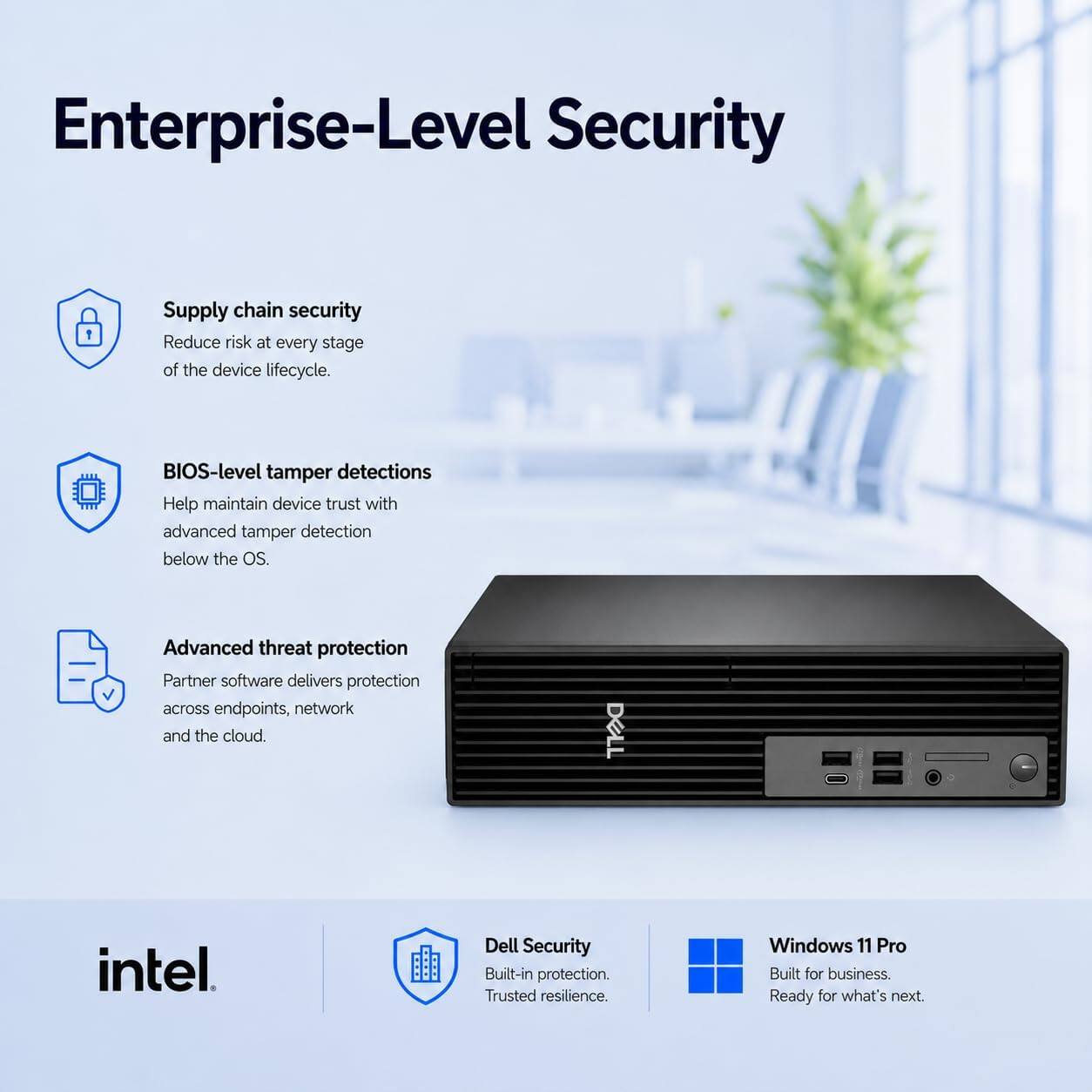 Enterprise-Level Security

- Supply chain security
  - Reduce risk at every stage of the device lifecycle.

- BIOS-level tamper detections
  - Help maintain device trust with advanced tamper detection below the OS.

- Advanced threat protection
  - Partner software delivers protection across endpoints, network and the cloud.

- DELL
  - intel
  - Dell Security
    - Built-in protection.
    - Trusted resilience.

- Windows 11 Pro
  - Built for business.
  - Ready for what's next.