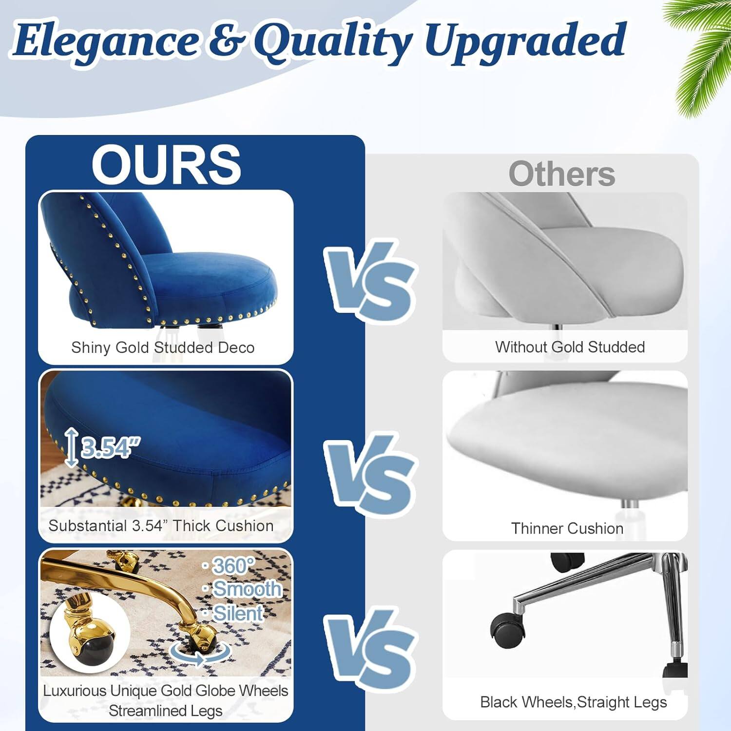 Elegance & Quality Upgraded

OURS
- Shiny Gold Studded Deco
- Substantial 3.54" Thick Cushion
- 360° Smooth Silent
- Luxurious Unique Gold Globe Wheels
- Streamlined Legs

VS

Others
- Without Gold Studded
- Thinner Cushion
- Black Wheels, Straight Legs