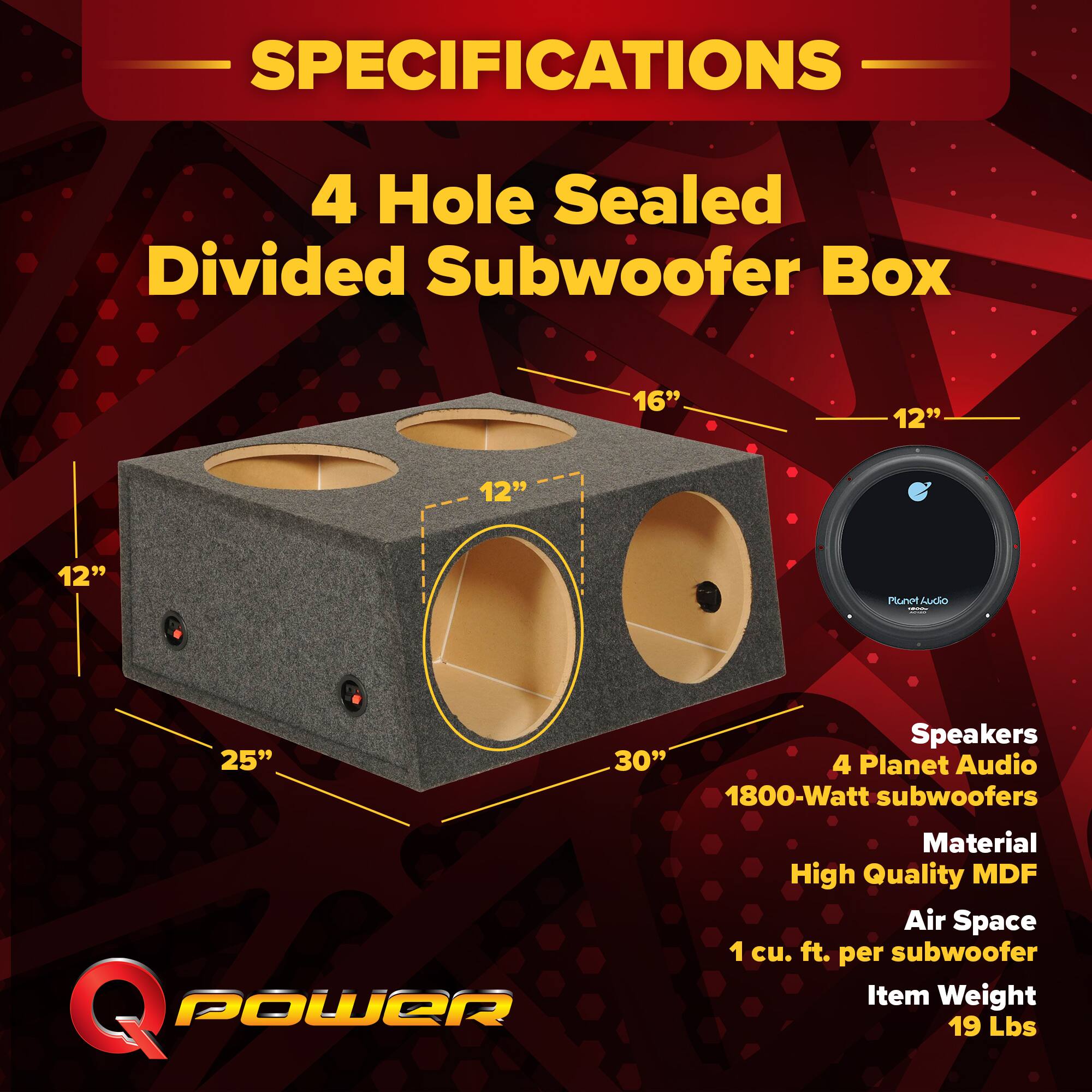 SPECIFICATIONS  
4 Hole Sealed Divided Subwoofer Box  
16" x 12" x 12" x 12"  
Speakers: 4 Planet Audio 1800-Watt subwoofers  
Material: High Quality MDF  
Air Space: 1 cu. ft. per subwoofer  
Item Weight: 19 Lbs