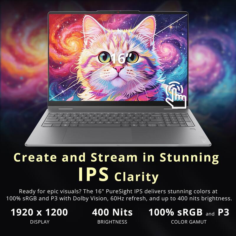 Create and Stream in Stunning IPS Clarity

Ready for epic visuals? The 16" PureSight IPS delivers stunning colors at 100% sRGB and P3 with Dolby Vision, 60Hz refresh, and up to 400 nits brightness.

1920 x 1200
400 Nits
100% sRGB and P3
DISPLAY
BRIGHTNESS
COLOR GAMUT