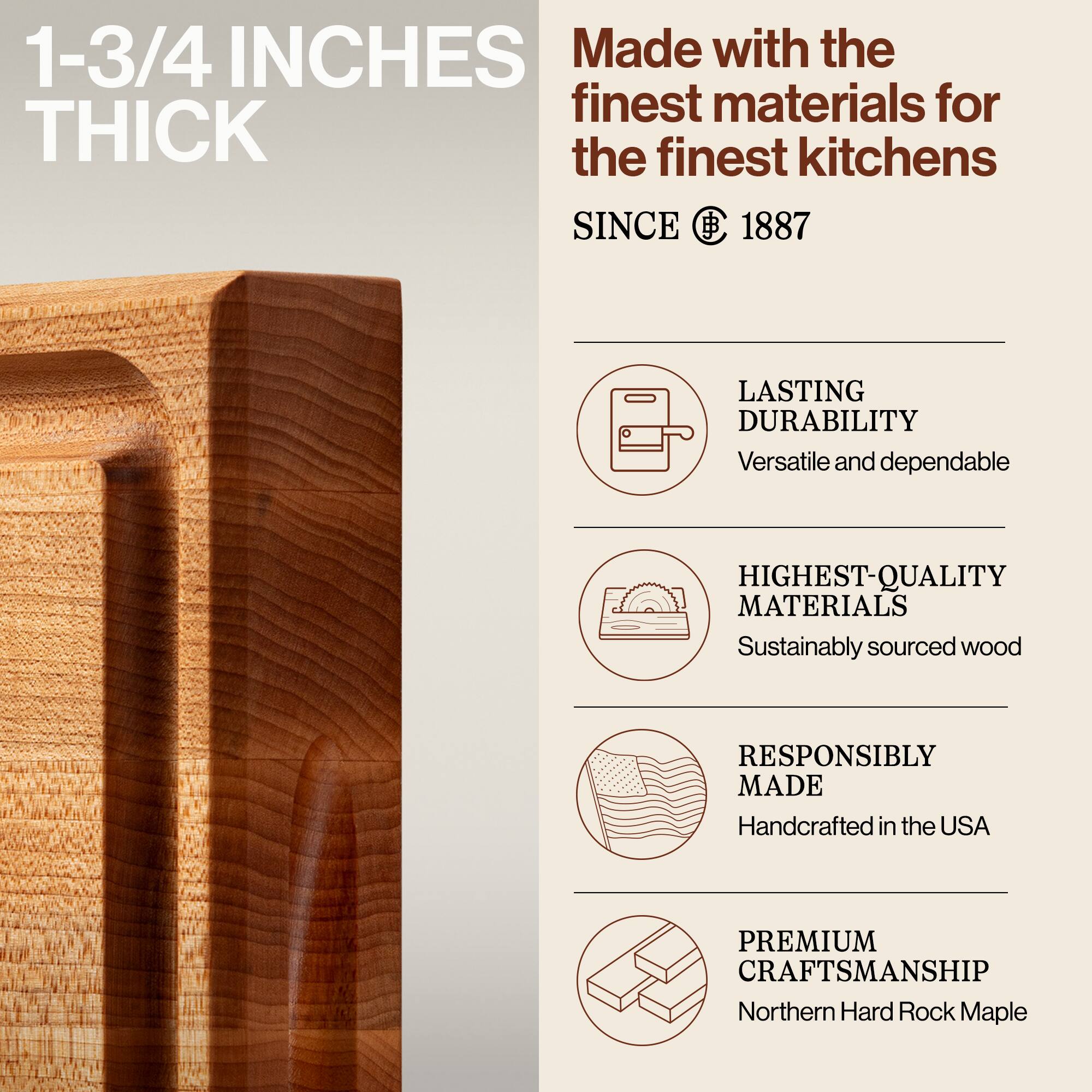 1-3/4 INCHES THICK

Made with the finest materials for the finest kitchens SINCE 1887

LASTING DURABILITY
Versatile and dependable

HIGHEST-QUALITY MATERIALS
Sustainably sourced wood

RESPONSIBLY MADE
Handcrafted in the USA

PREMIUM CRAFTSMANSHIP
Northern Hard Rock Maple