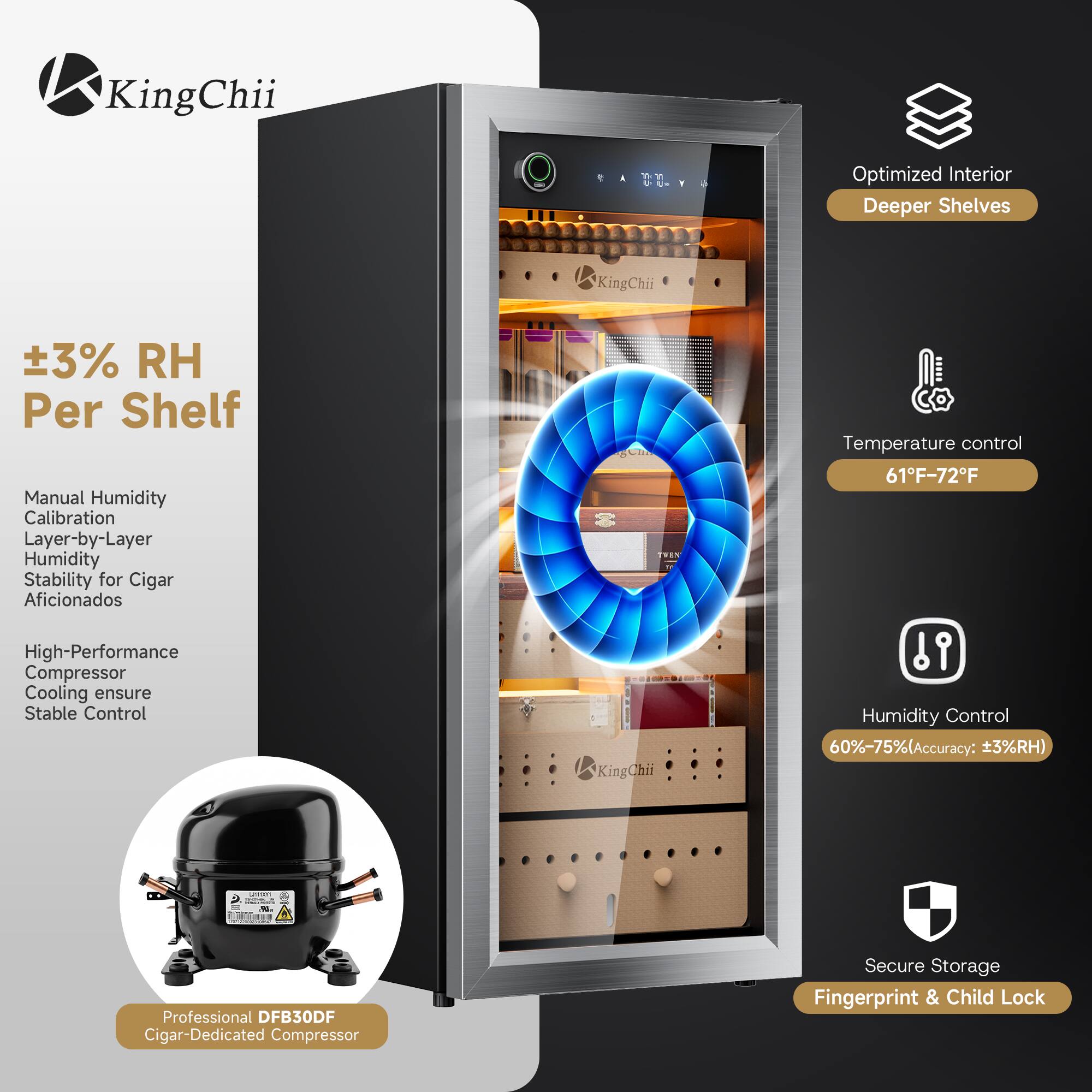 KingChii

Optimized Interior Deeper Shelves

±3% RH Per Shelf

Manual Humidity Calibration Layer-by-Layer Humidity Stability for Cigar Aficionados

High-Performance Compressor Cooling ensure Stable Control

Temperature control 61°F-72°F

Humidity Control 60%-75% (Accuracy: ±3%RH)

Professional DFB30DF Cigar-Dedicated Compressor

Secure Storage Fingerprint & Child Lock