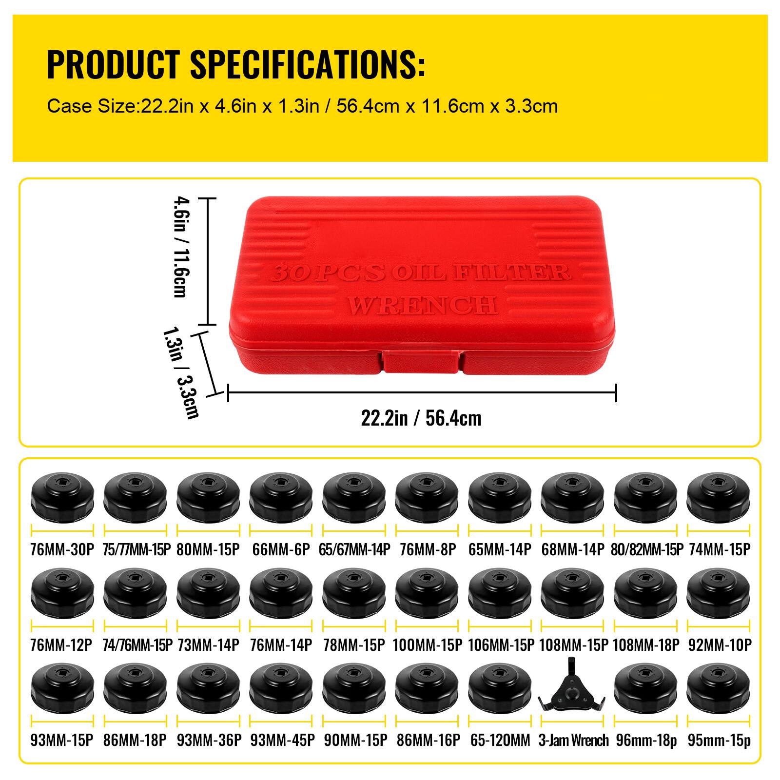 PRODUCT SPECIFICATIONS:

Case Size: 22.2in x 4.6in x 1.3in / 56.4cm x 11.6cm x 3.3cm

30 PCS OIL FILTER WRENCH

- 76MM-30P
- 75/77MM-15P
- 80MM-15P
- 66MM-6P
- 65/67MM-14P
- 76MM-8P
- 65MM-14P
- 68MM-14P
- 80/82MM-15P
- 74MM-15P
- 76MM-12P
- 74/76MM-15P
- 73MM-14P
- 76MM-14P
- 78MM-15P
- 100MM-15P
- 106MM-15P
- 108MM-15P
- 108MM-