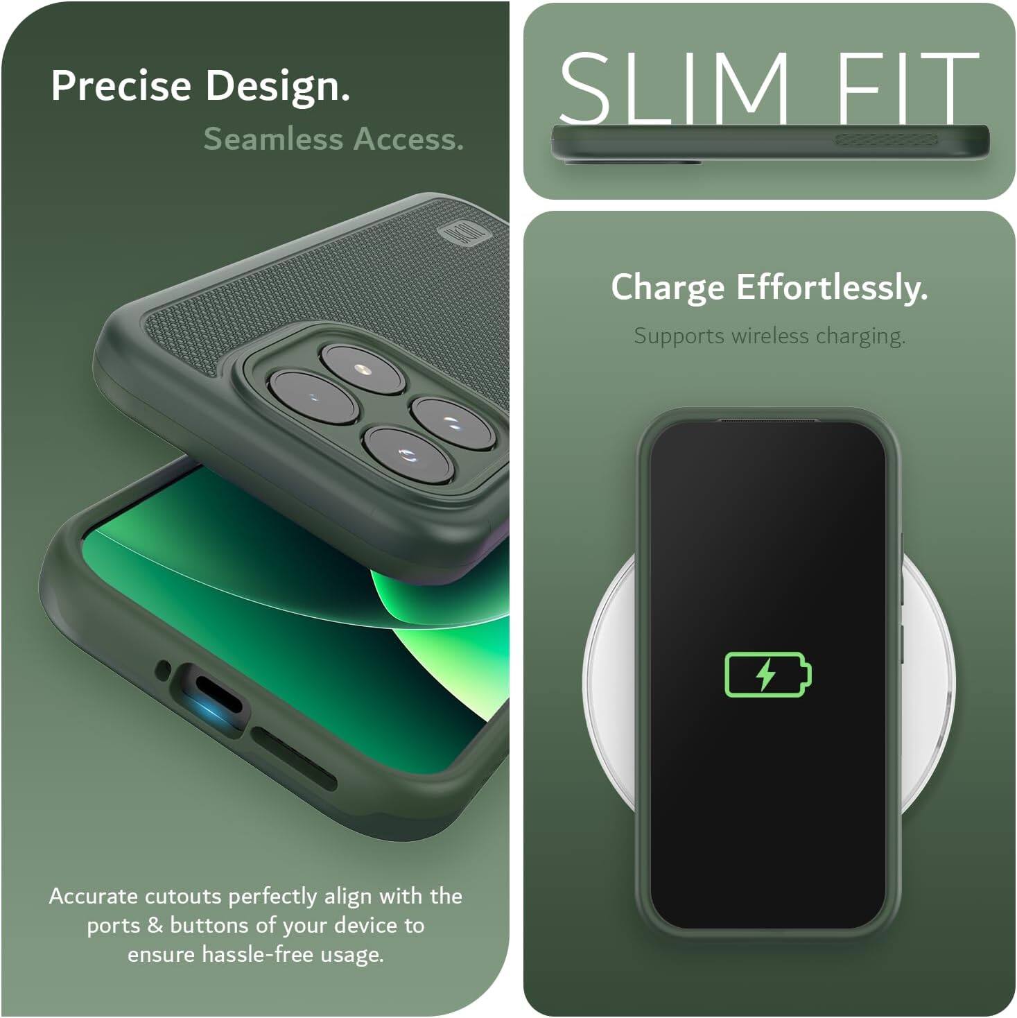 Precise Design. Seamless Access.  
SLIM FIT  
Charge Effortlessly. Supports wireless charging.  
Accurate cutouts perfectly align with the ports & buttons of your device to ensure hassle-free usage.