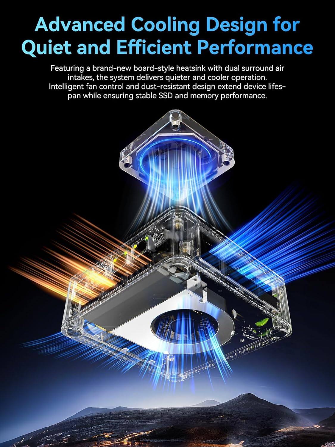 Advanced Cooling Design for Quiet and Efficient Performance

Featuring a brand-new board-style heatsink with dual surround air intakes, the system delivers quieter and cooler operation. Intelligent fan control and dust-resistant design extend device lifespan while ensuring stable SSD and memory performance.