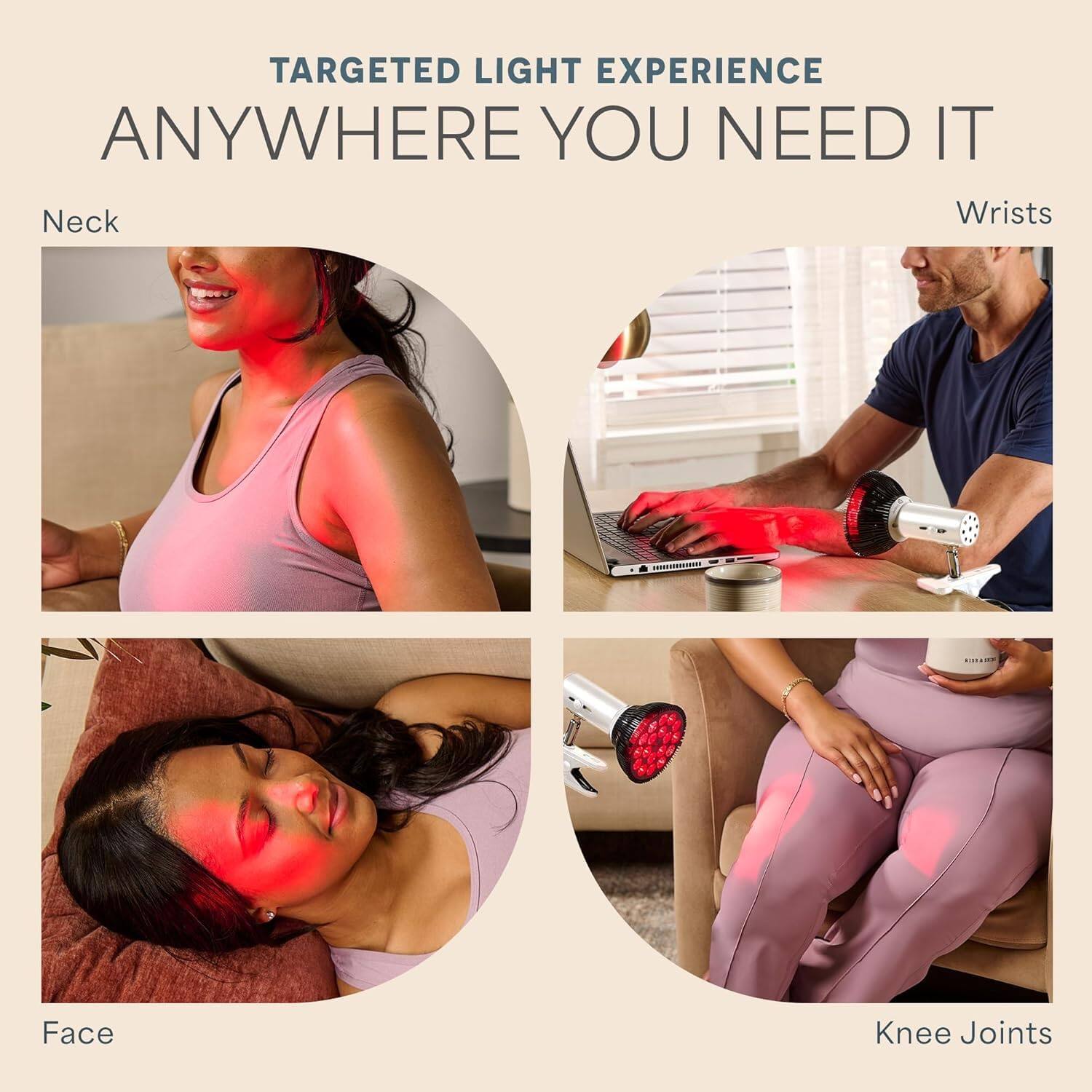 TARGETED LIGHT EXPERIENCE  
ANYWHERE YOU NEED IT  

Neck  
Wrist  
Face  
Knee Joints
