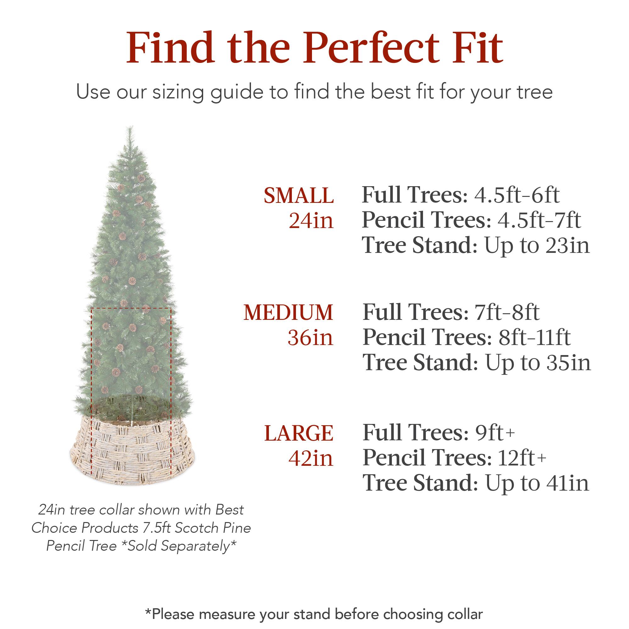 Find the Perfect Fit  
Use our sizing guide to find the best fit for your tree  

SMALL  
24in  
Full Trees: 4.5ft-6ft  
Pencil Trees: 4.5ft-7ft  
Tree Stand: Up to 23in  

MEDIUM  
36in  
Full Trees: 7ft-8ft  
Pencil Trees: 8ft-11ft  
Tree Stand: Up to 35in  

LARGE  
42in  
Full Trees: 9ft+  
Pencil Trees: 12ft+  
Tree Stand: Up to 41in  

24in tree collar shown with Best Choice Products 7.5ft Scotch Pine Pencil Tree *Sold Separately*  

*Please measure your stand before choosing collar