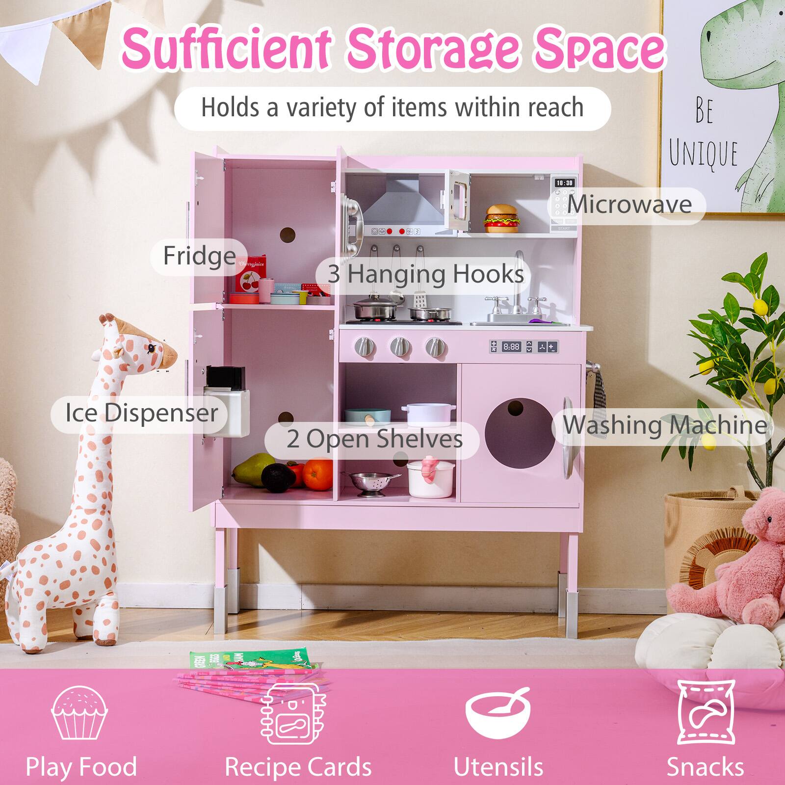 Sufficient Storage Space  
Holds a variety of items within reach  

- Fridge  
- Microwave  
- 3 Hanging Hooks  
- Ice Dispenser  
- 2 Open Shelves  
- Washing Machine  

- Play Food  
- Recipe Cards  
- Utensils  
- Snacks  

BE UNIQUE