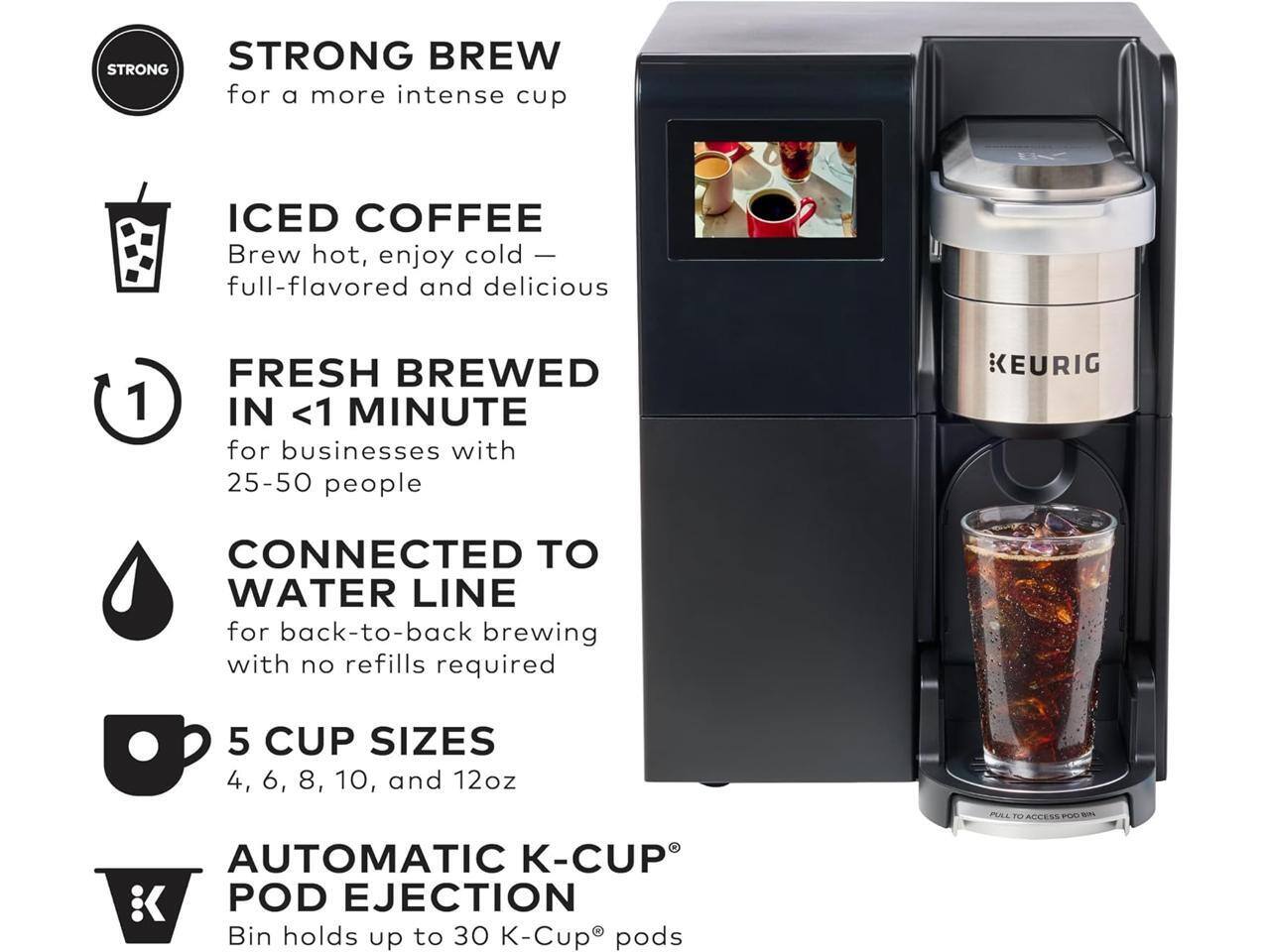 STRONG BREW for a more intense cup  
ICED COFFEE Brew hot, enjoy cold — full-flavored and delicious  
FRESH BREWED IN <1 MINUTE for businesses with 25-50 people  
CONNECTED TO WATER LINE for back-to-back brewing with no refills required  
5 CUP SIZES 4, 6, 8, 10, and 12oz  
AUTOMATIC K-CUP POD EJECTION Bin holds up to 30 K-Cup pods