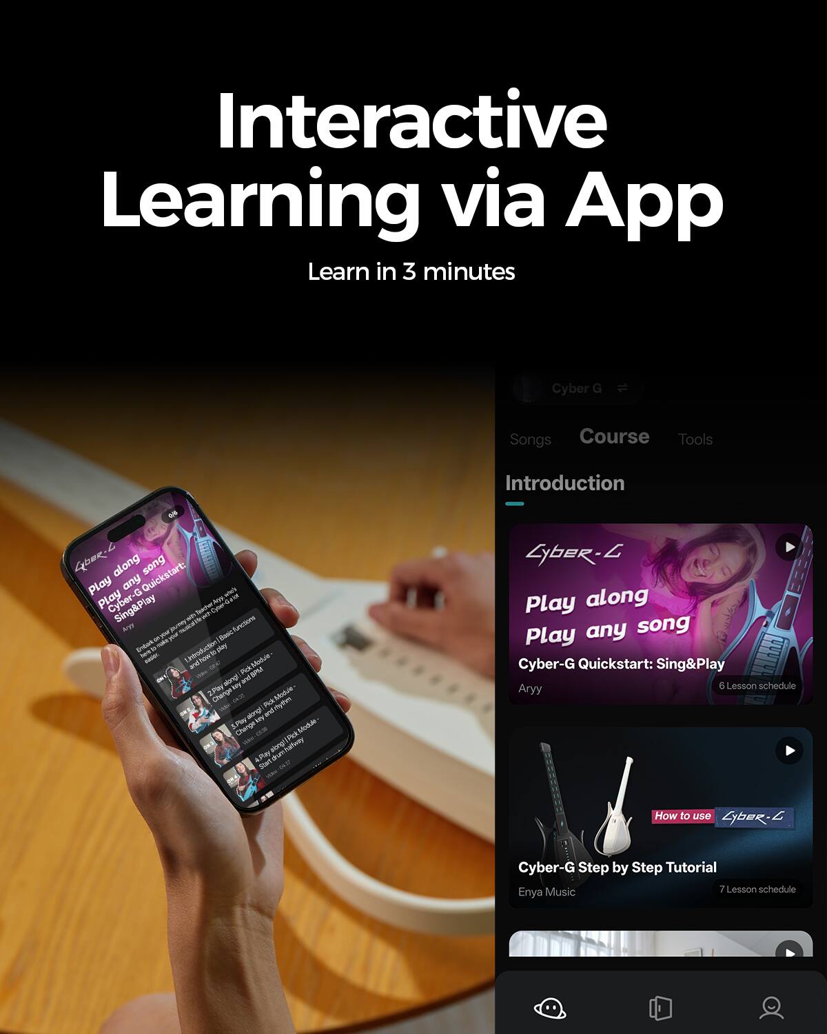 Interactive Learning via App  
Learn in 3 minutes  

Cyber G  
Songs Course Tools  
Introduction  
0/4  

Cyber-G Quickstart: Sing&Play  
Play any song  
Cyber-G Quickstart: Sing&Play  
6 Lesson schedule  

How to use Cyber-G  
Cyber-G Step by Step Tutorial  
7 Lesson schedule  
Enya Music