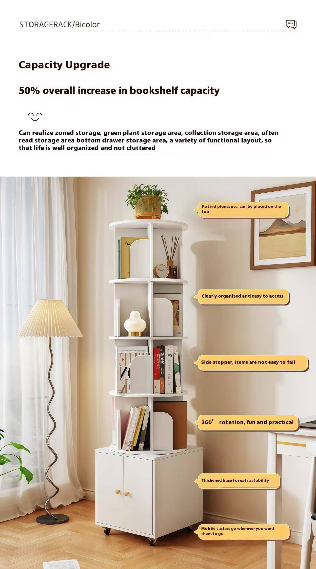 **STORAGERACK/Bicolor**

**Capacity Upgrade**

**50% overall increase in bookshelf capacity**

- Can realize zoned storage, green plant storage area, collection storage area, often read storage area, bottom drawer storage area, a variety of functional layout, so that life is well organized and not cluttered

- Potted plants etc. can be placed on the top

- Clearly organized and easy to access

- Side stopper, items are not easy to fall

- 360° rotation, fun and practical

- Thickened base for extra stability

- Mobile casters go wherever you want them to go