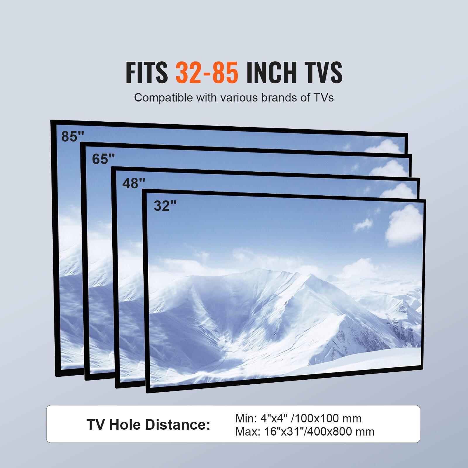 FITS 32-85 INCH TVS
Compatible with various brands of TVs
85"
65"
48"
32"
TV Hole Distance:
Min: 4"x4" /100x100 mm
Max: 16"x31"/400x800 mm