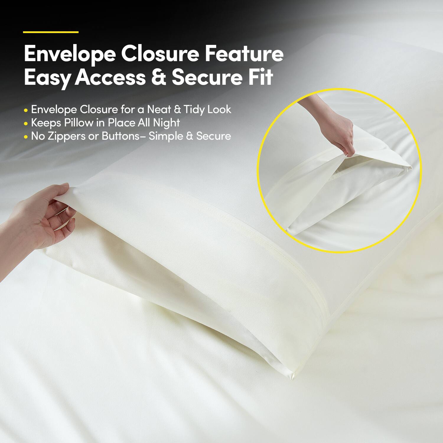 Envelope Closure Feature  
Easy Access & Secure Fit  

- Envelope Closure for a Neat & Tidy Look  
- Keeps Pillow in Place All Night  
- No Zippers or Buttons – Simple & Secure