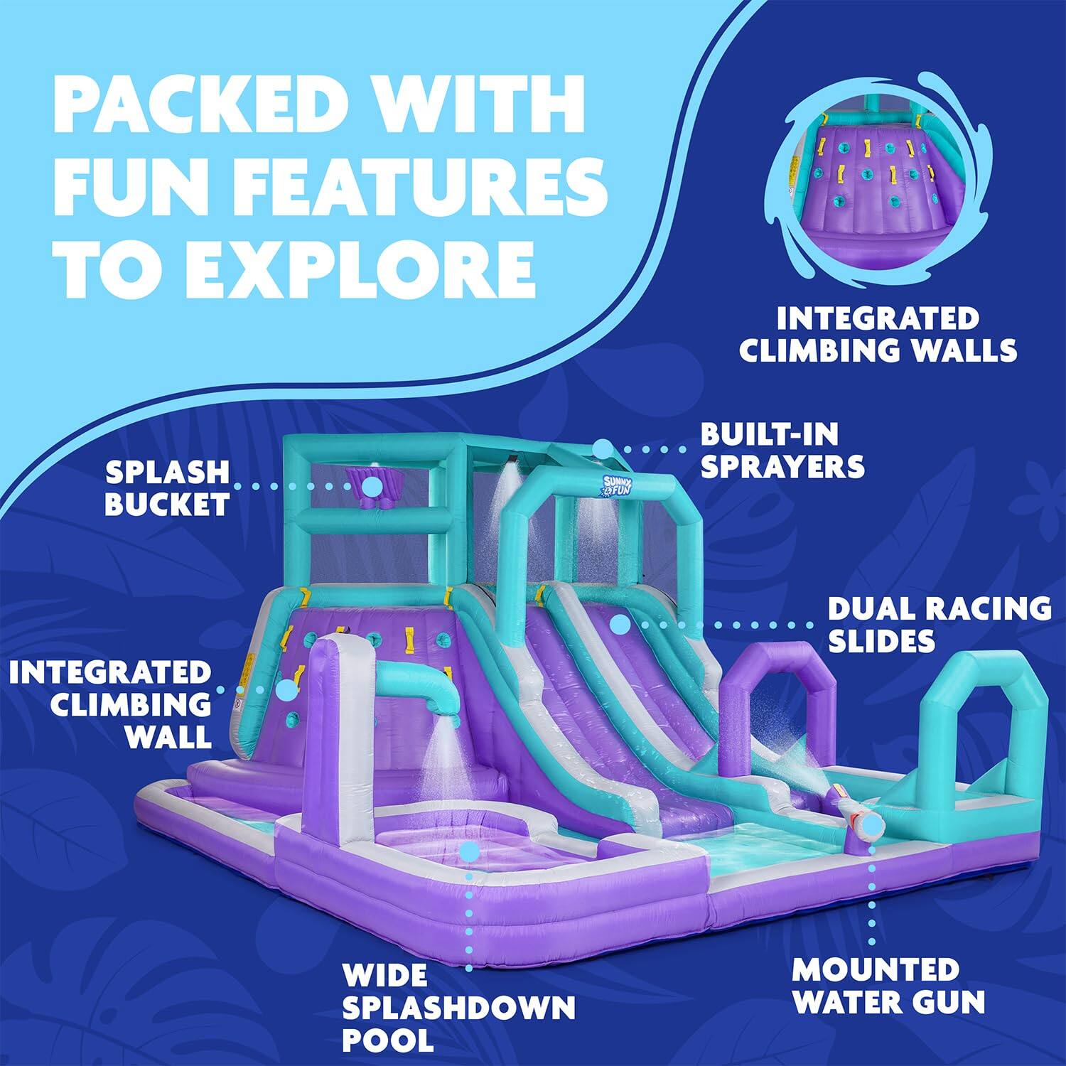 PACKED WITH FUN FEATURES TO EXPLORE
INTEGRATED CLIMBING WALLS
SPLASH BUCKET
BUILT-IN SPRAYERS
INTEGRATED CLIMBING WALL
DUAL RACING SLIDES
WIDE SPLASHDOWN POOL
MOUNTED WATER GUN