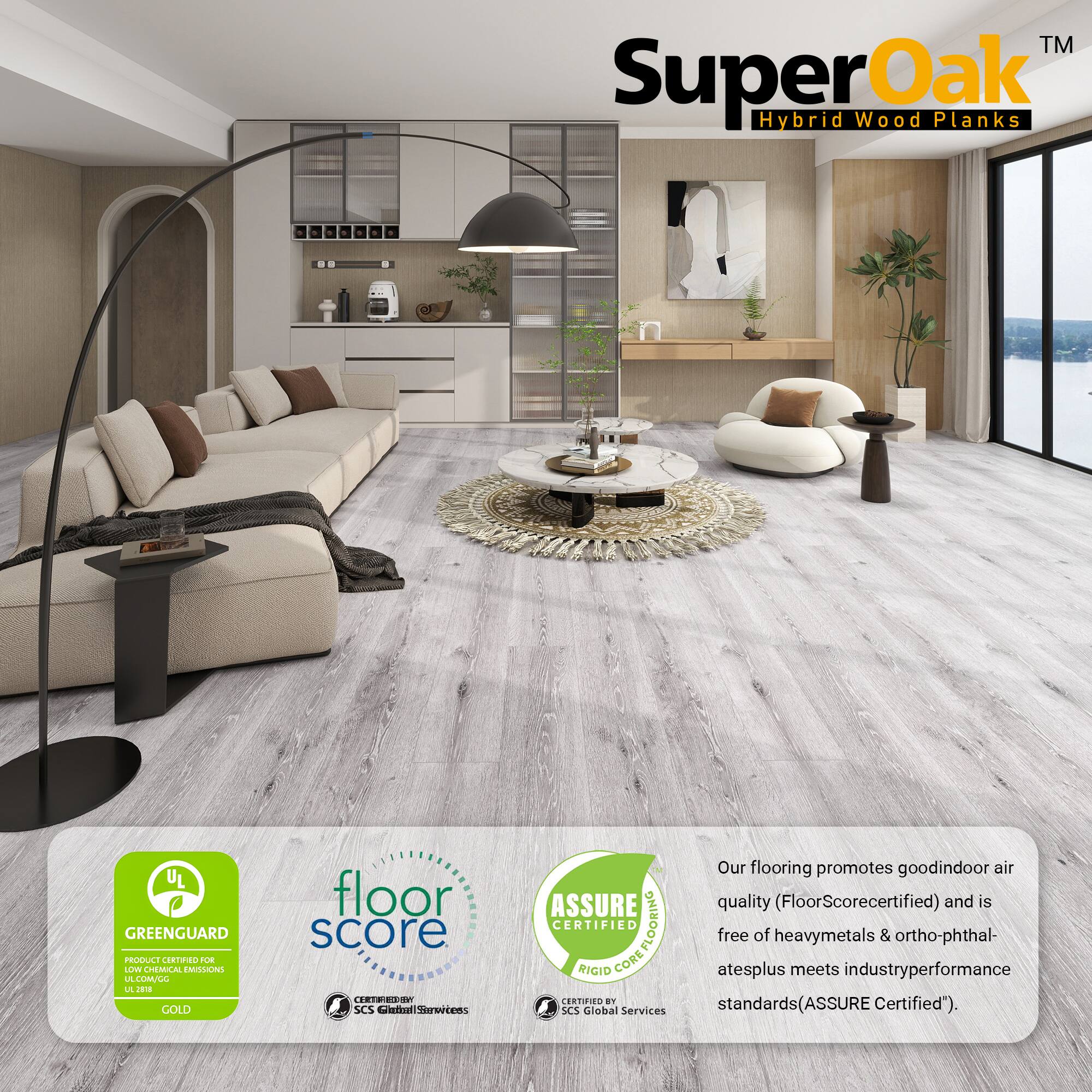 TM SuperOak Hybrid Wood Planks

UL GREENGUARD PRODUCE CORTIN U LOWE CHEMICAL EMIDONS LE LIMULL L J GOLD floor score E.ON WE9 SCS etl Serertens ASSURE CERTIFIED COREFLOORING FLOORING RIGID CORE CERTIFIED BY SCS Global Services

Our flooring promotes good indoor air quality (FloorScore certified) and is free of heavy metals & ortho-phthalates plus meets industry performance standards (ASSURE Certified).