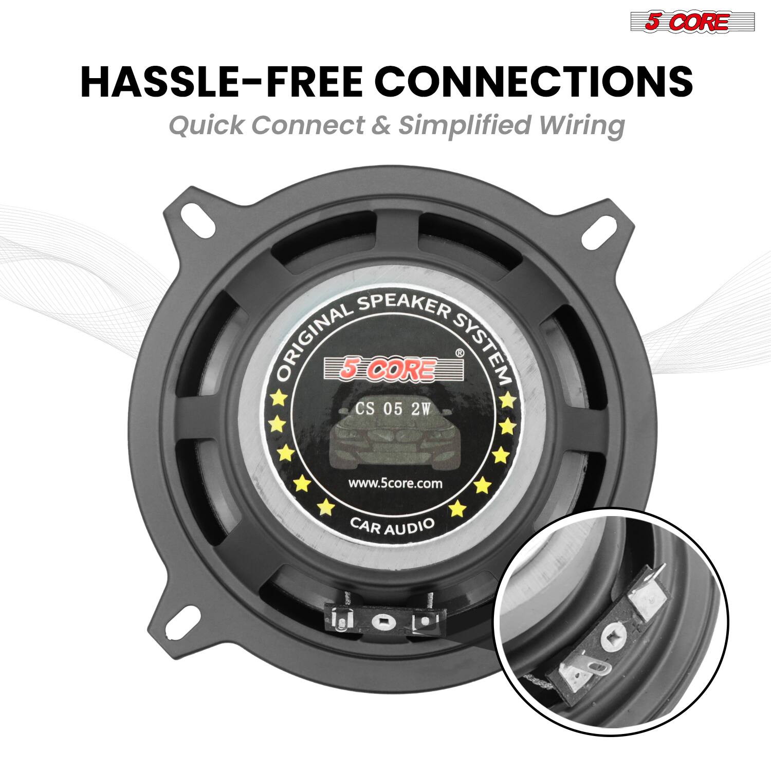 5 CORE HASSLE-FREE CONNECTIONS  
Quick Connect & Simplified Wiring  
SPEAKER ORIGINAL  
5 CORE SYSTEM  
CS 05 2W  
www.5core.com  
CAR AUDIO