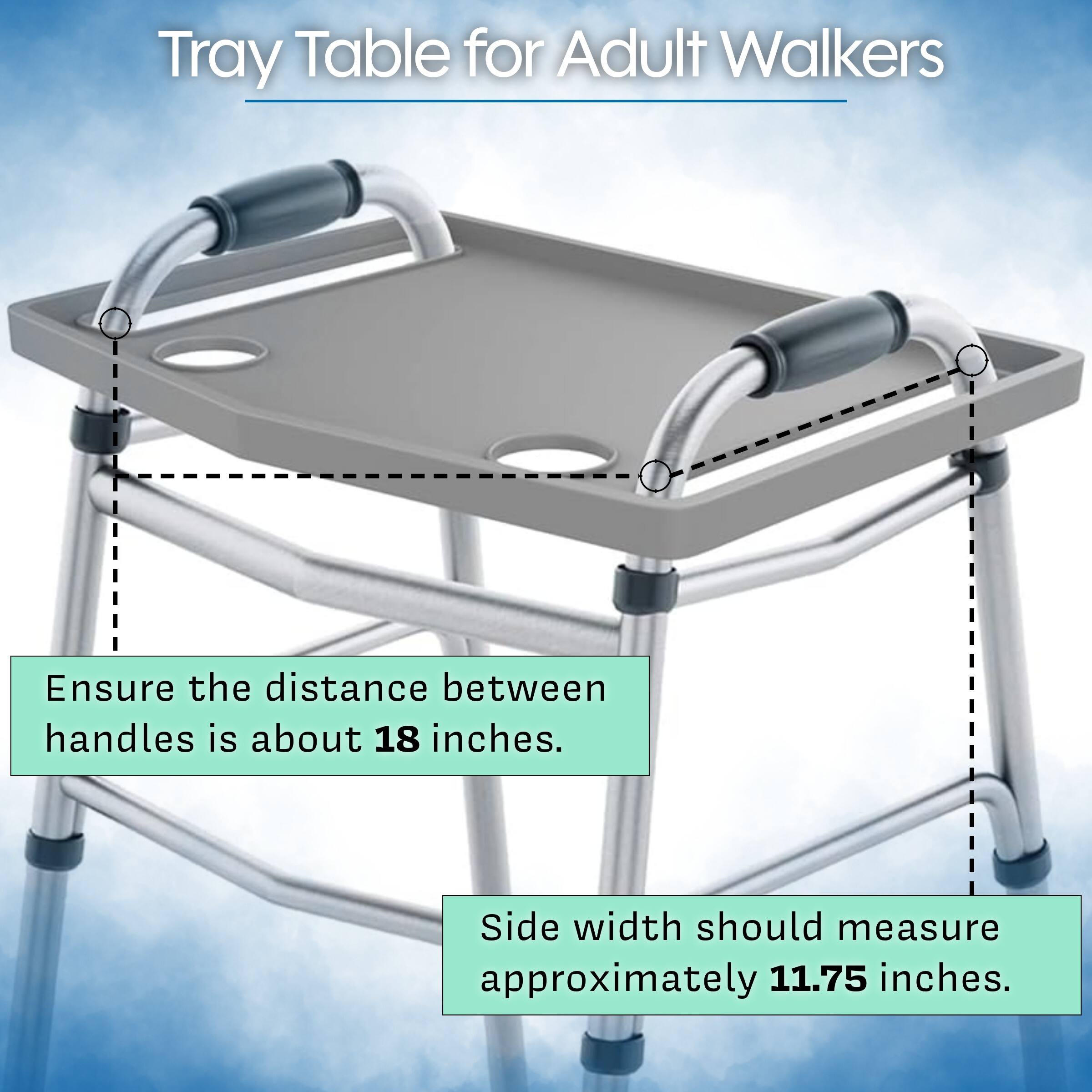 Tray Table for Adult Walkers

Ensure the distance between handles is about 18 inches.

Side width should measure approximately 11.75 inches.