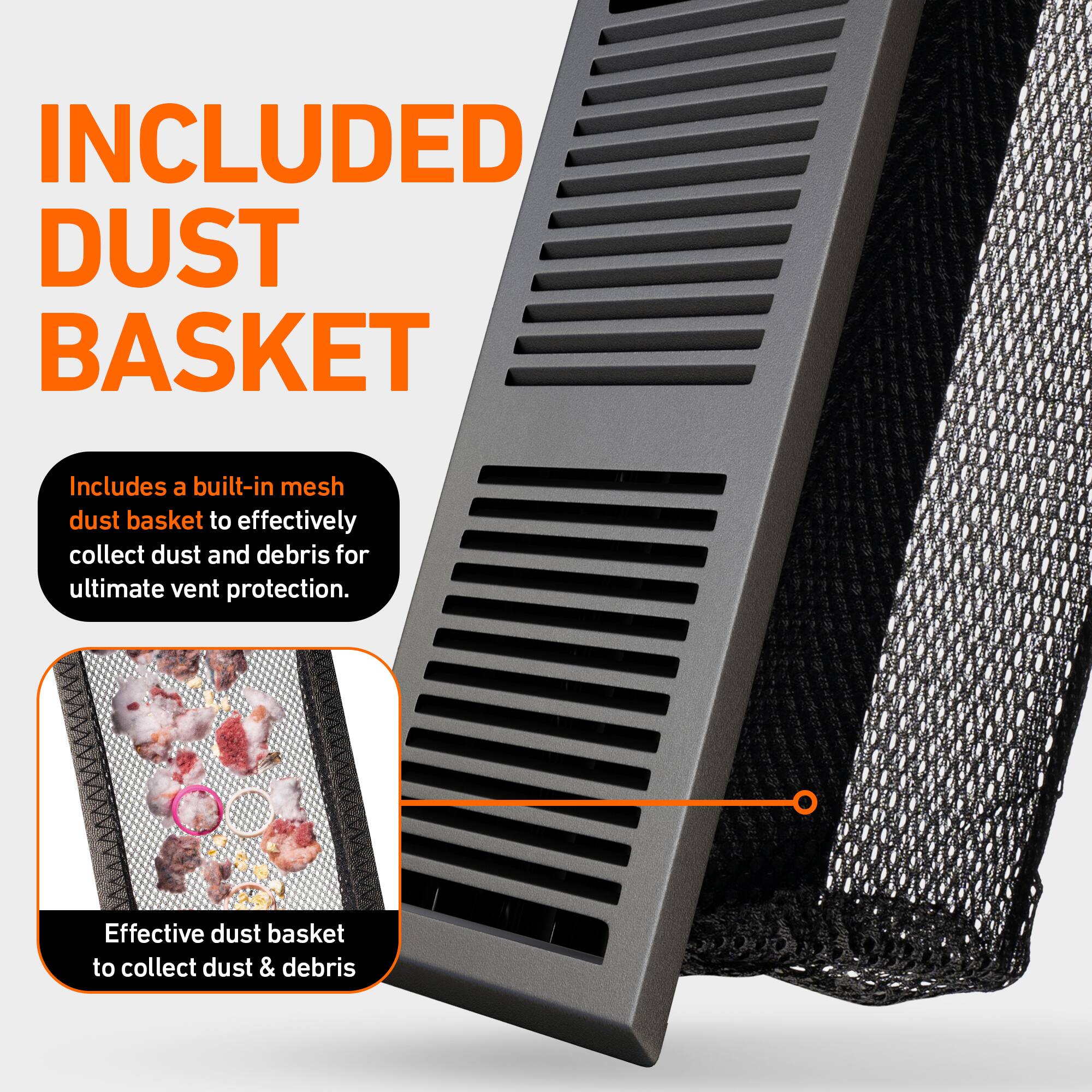 INCLUDED DUST BASKET

Includes a built-in mesh dust basket to effectively collect dust and debris for ultimate vent protection.

Effective dust basket to collect dust & debris
