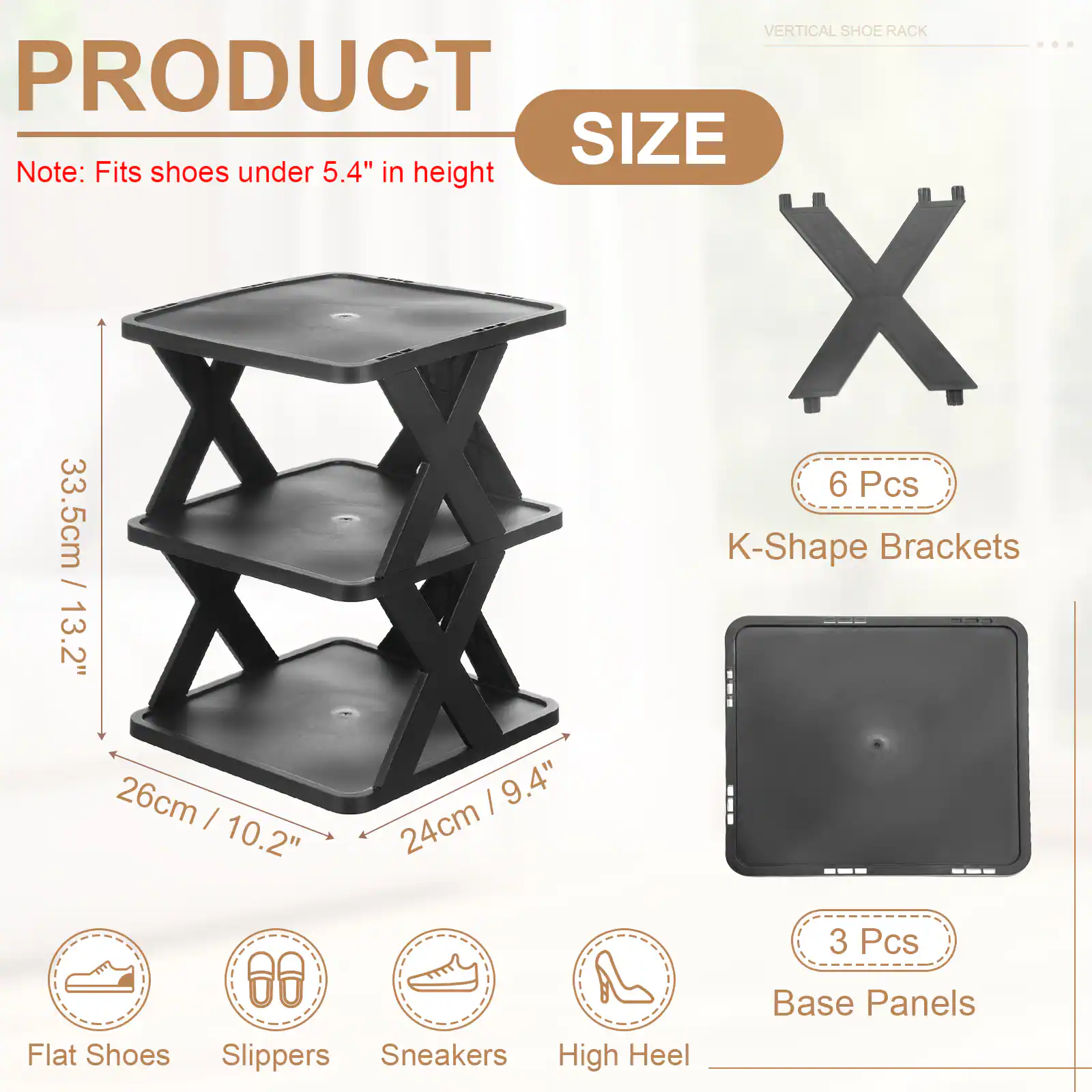 VERTICAL SHOE RACK

PRODUCT SIZE

Note: Fits shoes under 5.4" in height

6 Pcs K-Shape Brackets
33.5cm / 13.2"
13.2" / 26cm
9.4" / 24cm
10.2"

3 Pcs Base Panels

Flat Shoes
Slippers
Sneakers
High Heel