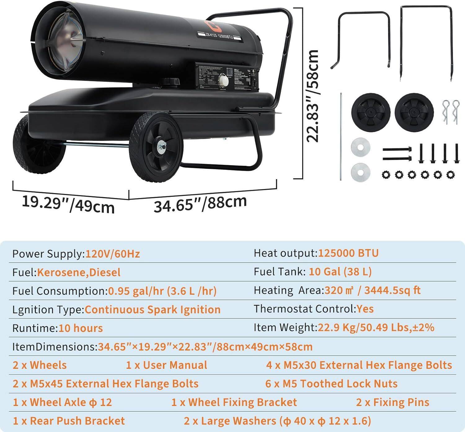 **Product Specifications:**

- **Power Supply:** 120V/60Hz
- **Fuel:** Kerosene, Diesel
- **Fuel Consumption:** 0.95 gal/hr (3.6 L/hr)
- **Heat Output:** 125,000 BTU
- **Fuel Tank:** 10 Gal (38 L)
- **Ignition Type:** Continuous Spark Ignition
- **Thermostat Control:** Yes
- **Runtime:** 10 hours
- **Heating Area:** 320 m² / 3444.5 sq ft
- **Item Weight:** 22.9 Kg / 50.49 Lbs, ±2%
- **Item Dimensions:** 34.65" x 19.29" x 22.83" / 88cm x 49cm x 58cm

**Included Components:**

- 2 x Wheels
- 1 x User Manual
- 2 x M5x45 External Hex Flange Bolts
- 1 x Wheel Axle Ø 12
- 1 x Wheel Fixing Bracket
- 