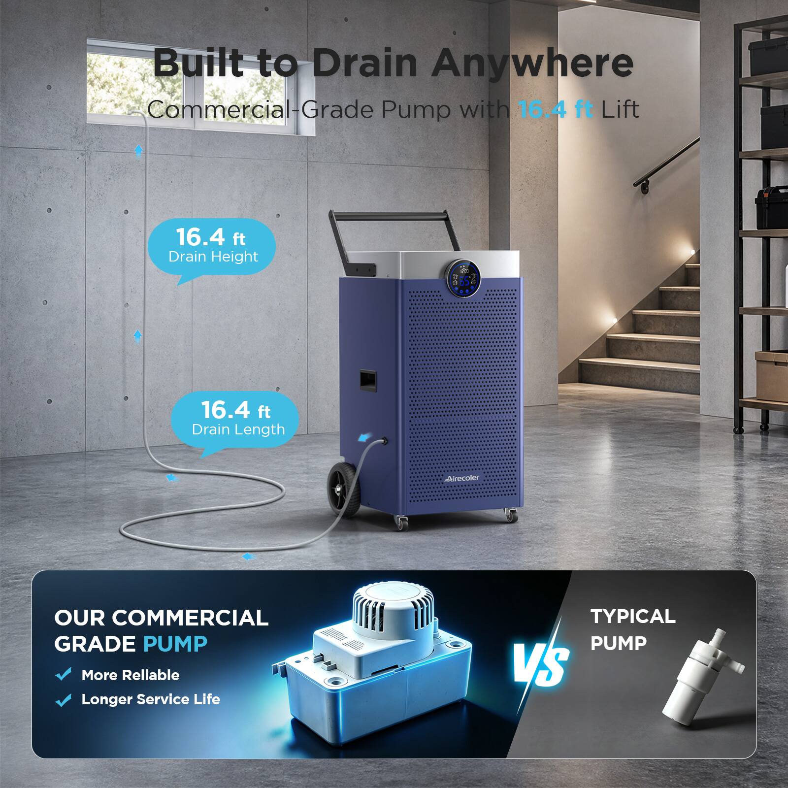Built to Drain Anywhere  
Commercial-Grade Pump with 16.4 ft Lift

16.4 ft Drain Height  
16.4 ft Drain Length

OUR COMMERCIAL GRADE PUMP  
More Reliable  
Longer Service Life

TYPICAL PUMP VS