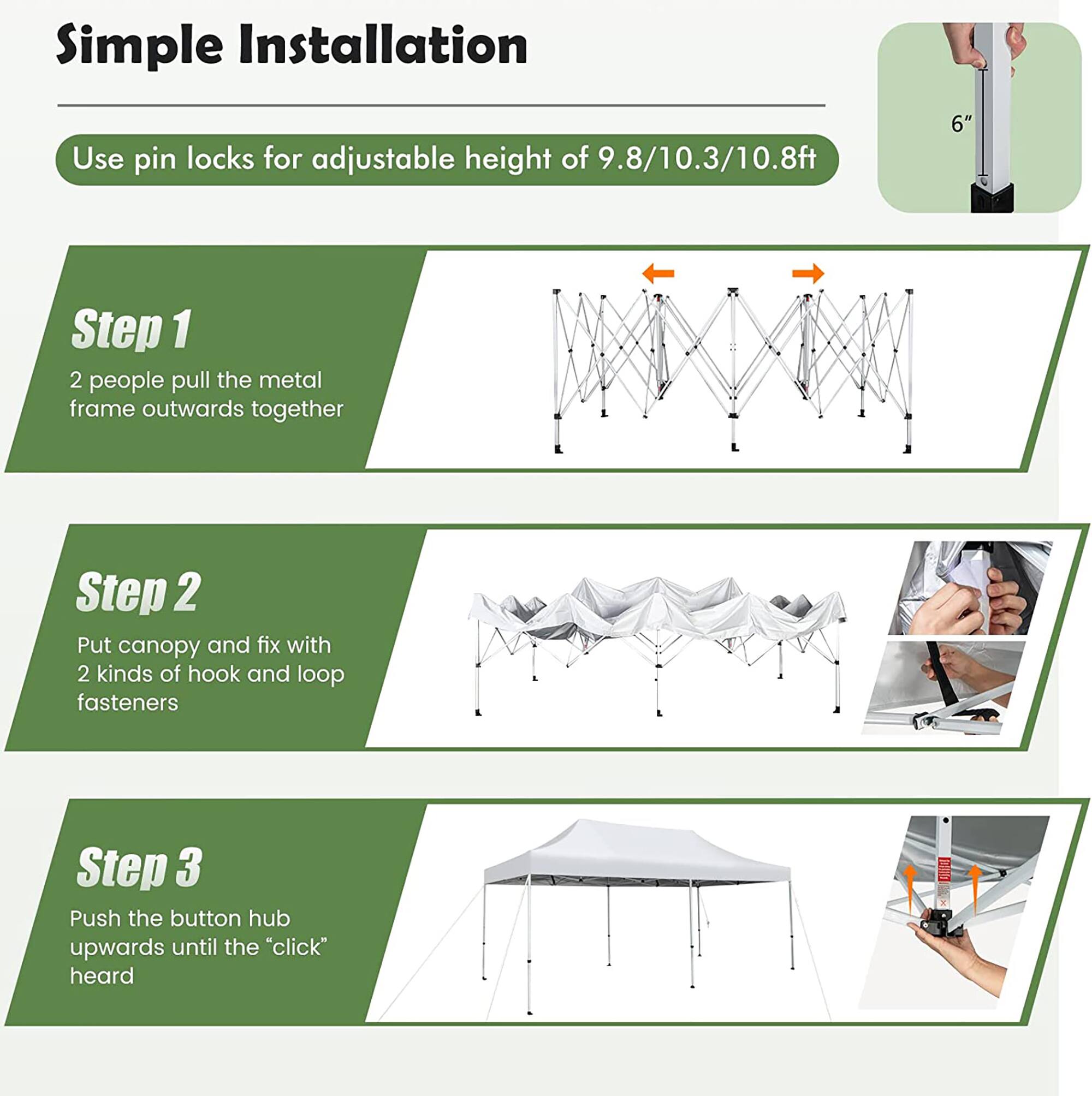Simple Installation

Use pin locks for adjustable height of 9.8/10.3/10.8ft

Step 1
2 people pull the metal frame outwards together

Step 2
Put canopy and fix with 2 kinds of hook and loop fasteners

Step 3
Push the button hub upwards until the "click" is heard
