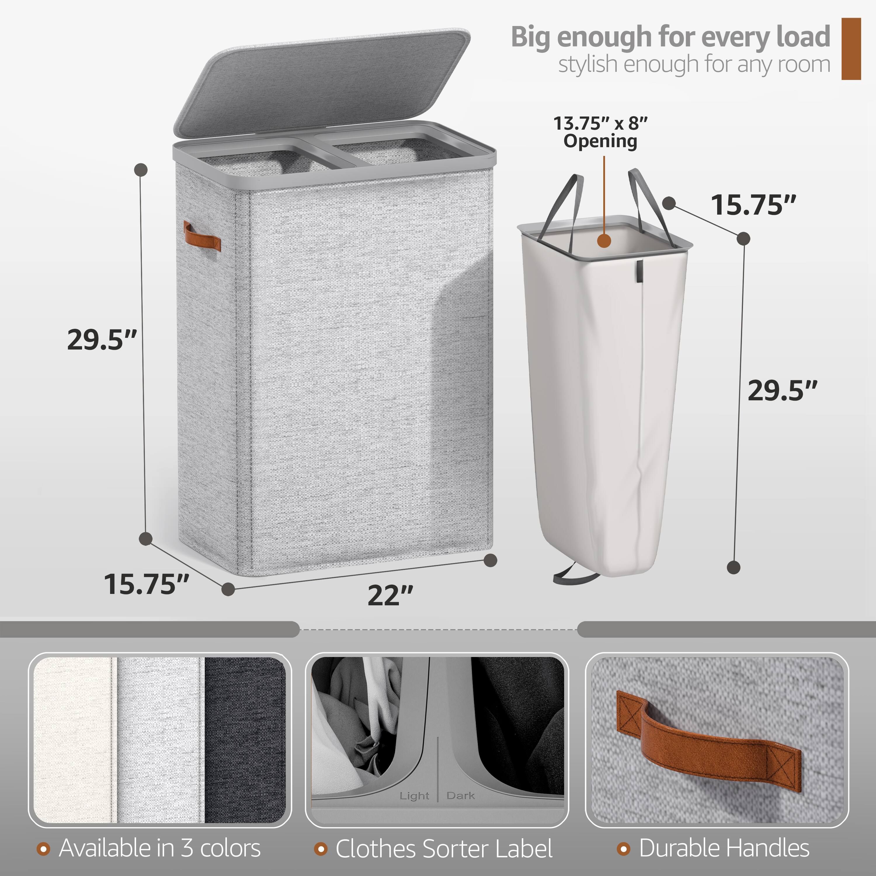 Big enough for every load  
stylish enough for any room  

13.75" x 8" Opening  
15.75"  
29.5"  
29.5"  
15.75"  
22"  

Available in 3 colors  
Clothes Sorter Label  
Durable Handles