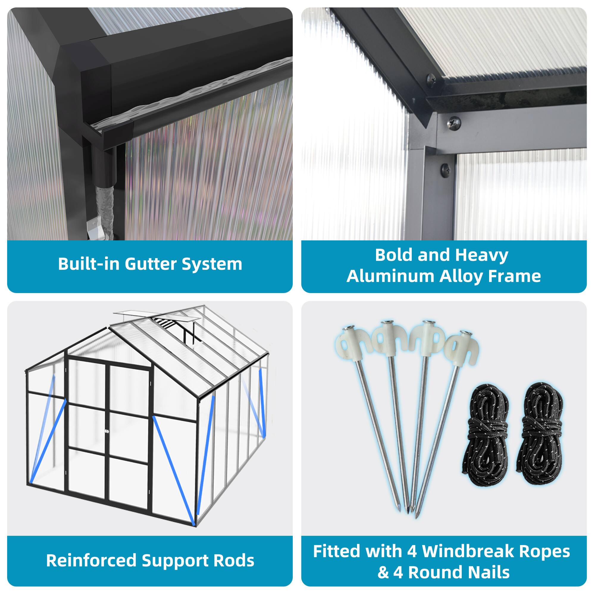 Built-in Gutter System  
Bold and Heavy Aluminum Alloy Frame  
Reinforced Support Rods  
Fitted with 4 Windbreak Ropes & 4 Round Nails