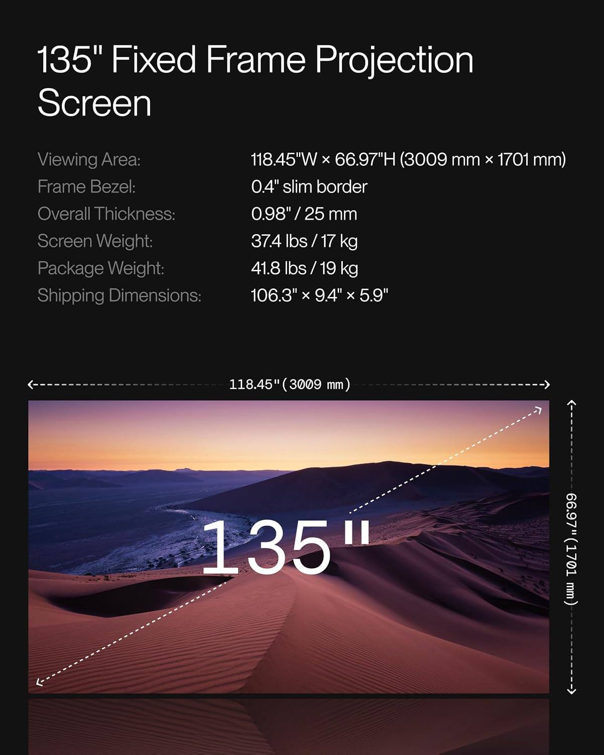 135" Fixed Frame Projection Screen

Viewing Area: 118.45"W x 66.97"H (3009 mm x 1701 mm)
Frame Bezel: 0.4" slim border
Overall Thickness: 0.98" / 25 mm
Screen Weight: 37.4 lbs / 17 kg
Package Weight: 41.8 lbs / 19 kg
Shipping Dimensions: 106.3" x 9.4" x 5.9"