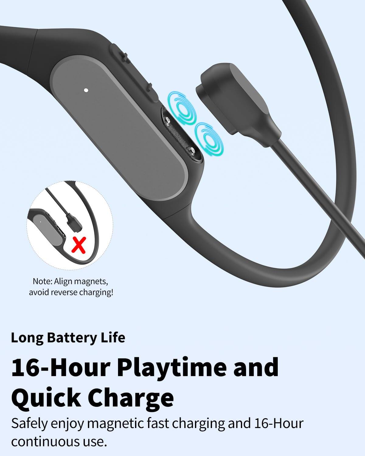Note: Align magnets, avoid reverse charging!

Long Battery Life  
16-Hour Playtime and Quick Charge  
Safely enjoy magnetic fast charging and 16-Hour continuous use.