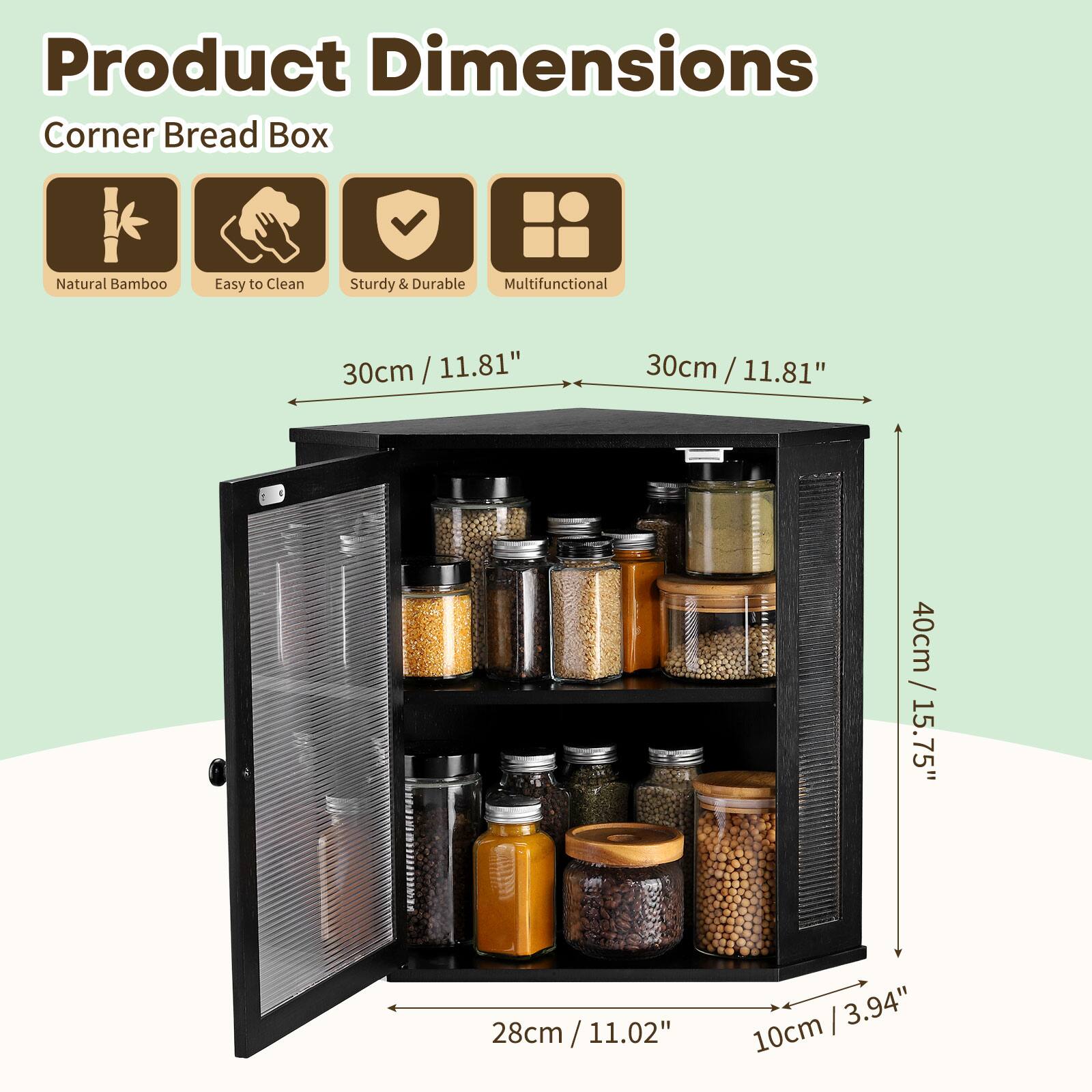 Product Dimensions  
Corner Bread Box  
Natural Bamboo  
Easy to Clean  
Sturdy & Durable  
Multifunctional  

30cm / 11.81"  
30cm / 11.81"  
40cm / 15.75"  
28cm / 11.02"  
10cm / 3.94"