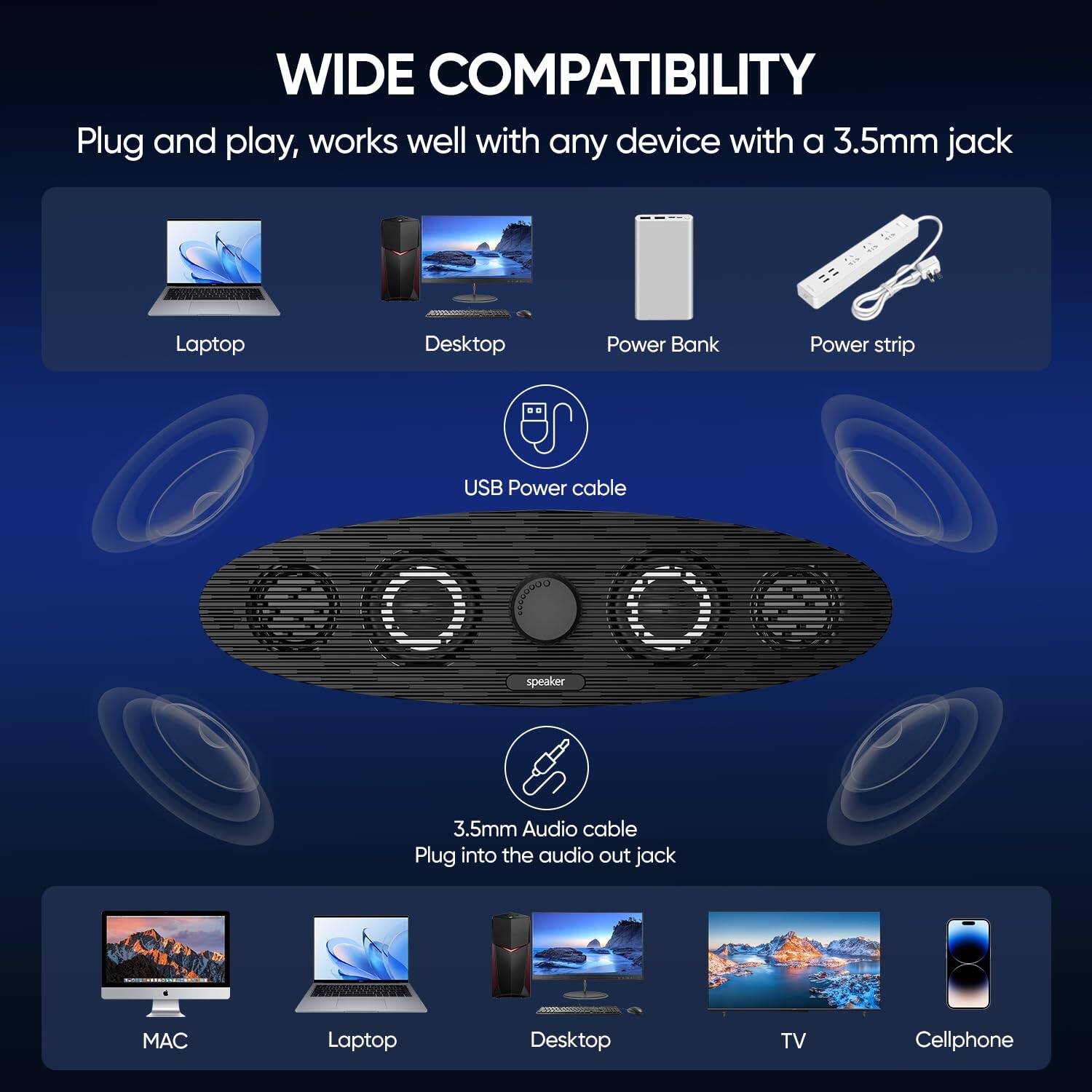 WIDE COMPATIBILITY

Plug and play, works well with any device with a 3.5mm jack

- Laptop
- Desktop
- Power Bank
- Power strip
- USB Power cable
- 3.5mm Audio cable
- Plug into the audio out jack
- MAC
- Laptop
- Desktop
- TV
- Cellphone