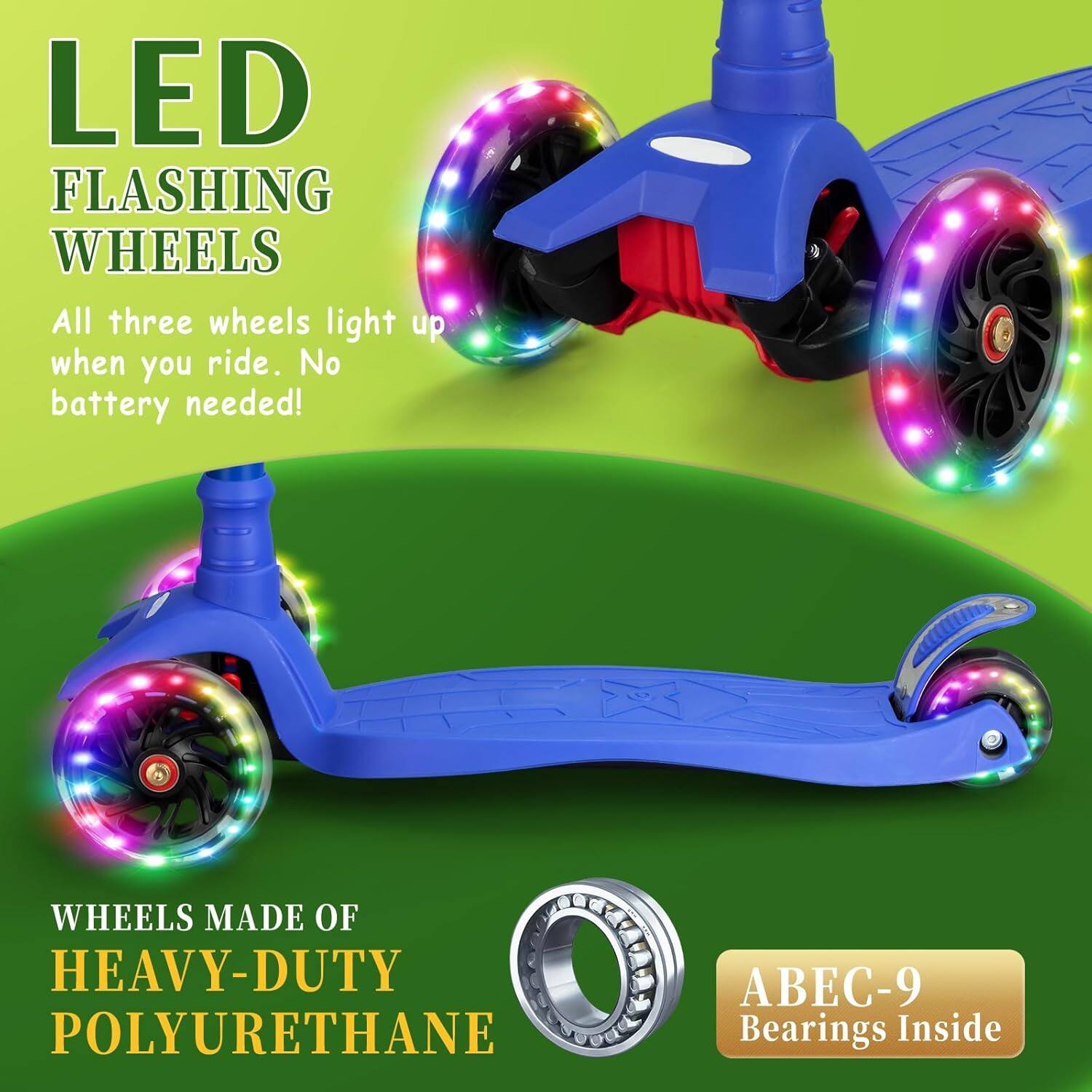 LED FLASHING WHEELS  
All three wheels light up when you ride. No battery needed!  

WHEELS MADE OF HEAVY-DUTY POLYURETHANE  

ABEC-9 Bearings Inside