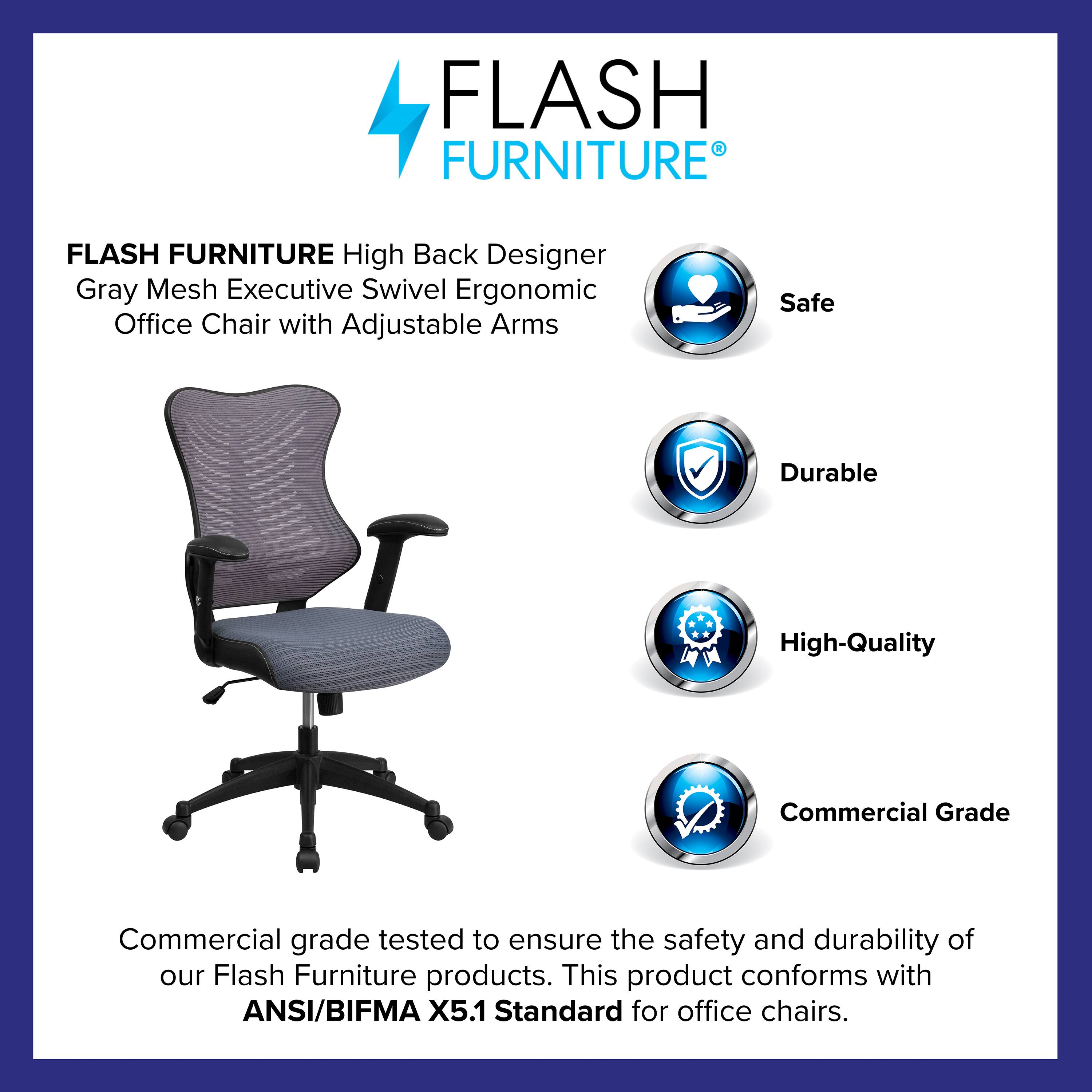 FLASH FURNITURE  
High Back Designer Gray Mesh Executive Swivel Ergonomic Office Chair with Adjustable Arms  

Safe  
Durable  
High-Quality  
Commercial Grade  

Commercial grade tested to ensure the safety and durability of our Flash Furniture products. This product conforms with ANSI/BIFMA X5.1 Standard for office chairs.