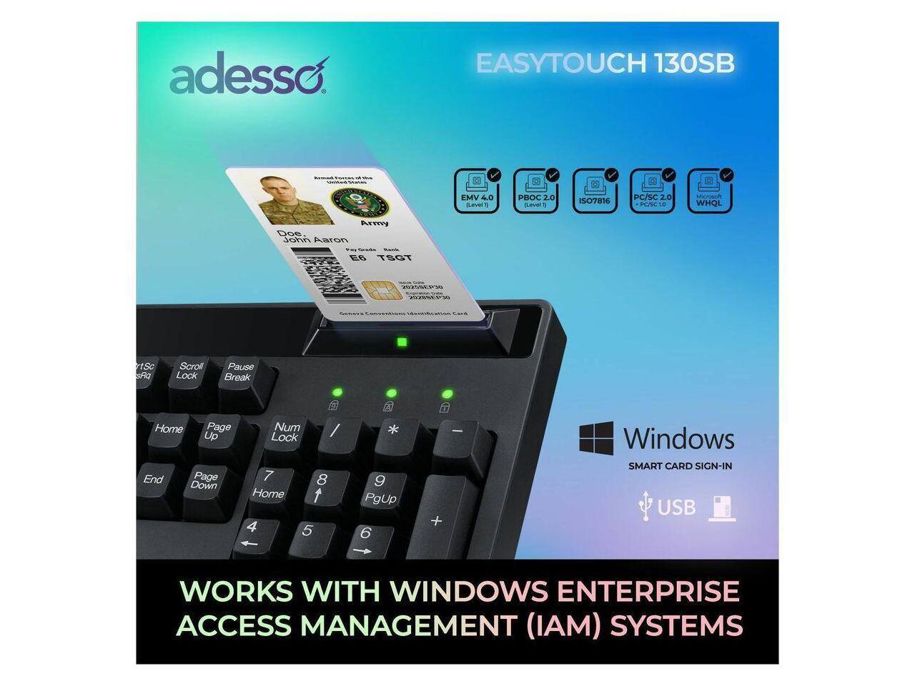 adesso EASYTOUCH 130SB  
EMV 4.0  
Sevel 1 PB  
CLevel 1  
ISO7816  
PC/SC 2.0  
PC/C 10  
Microsoft  
WHQL  
Army  
Doe - John Aaron  
E6 TSGT  
WISERW  
22L  
rtSc  
Ra  
Scroll Lock  
Pause Break  
Home  
Page Up  
End  
Page Down  
Num Lock  
7  
8  
Home  
4  
5  
9  
PgUp  
6  
+  
-  
Windows  
SMART CARD SIGN-IN  
USB  
WORKS WITH WINDOWS ENTERPRISE ACCESS MANAGEMENT (IAM) SYSTEMS