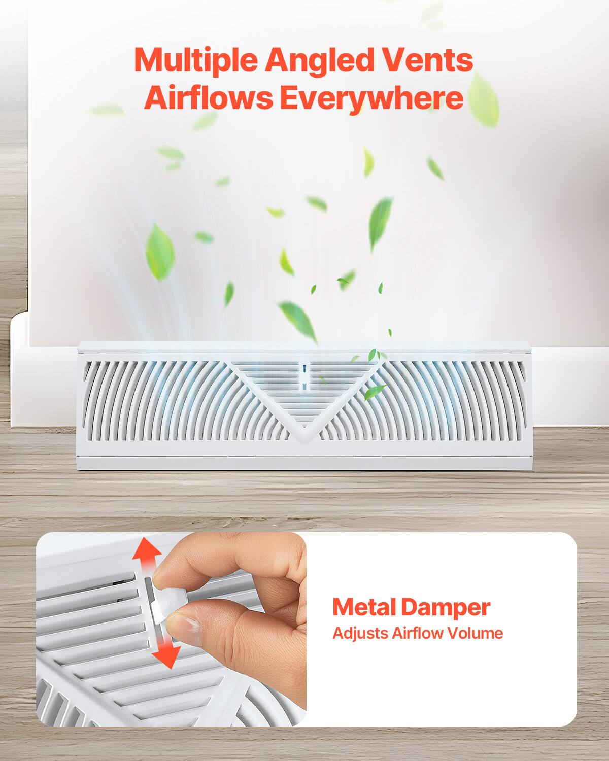 Multiple Angled Vents Airflows Everywhere  
Metal Damper Adjusts Airflow Volume