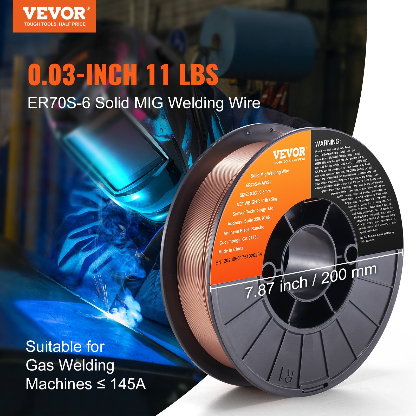 VEVOR  
TOUGH TOOLS, HALF PRICE  

0.03-INCH 11 LBS  
ER70S-6 Solid MIG Welding Wire  

WARNING:  
Protect yourself from fires.  
Read and understand the label.  
Follow all safety precautions.  

Solid MIG Welding Wire  
ER70S-6 (AWS)  
SIZE: 0.03" (0.8mm)  
NET WEIGHT: 11 lbs / 5 kg  

Sanven Technology Ltd.  
Address: Suite 296, Rancho  
Anaheim Place,  
Cucamonga, CA 91730  
Made in China  
SN: 20230601751020264  

7.87 inch / 200 mm  

Suitable for Gas Welding Machines ≤ 145A