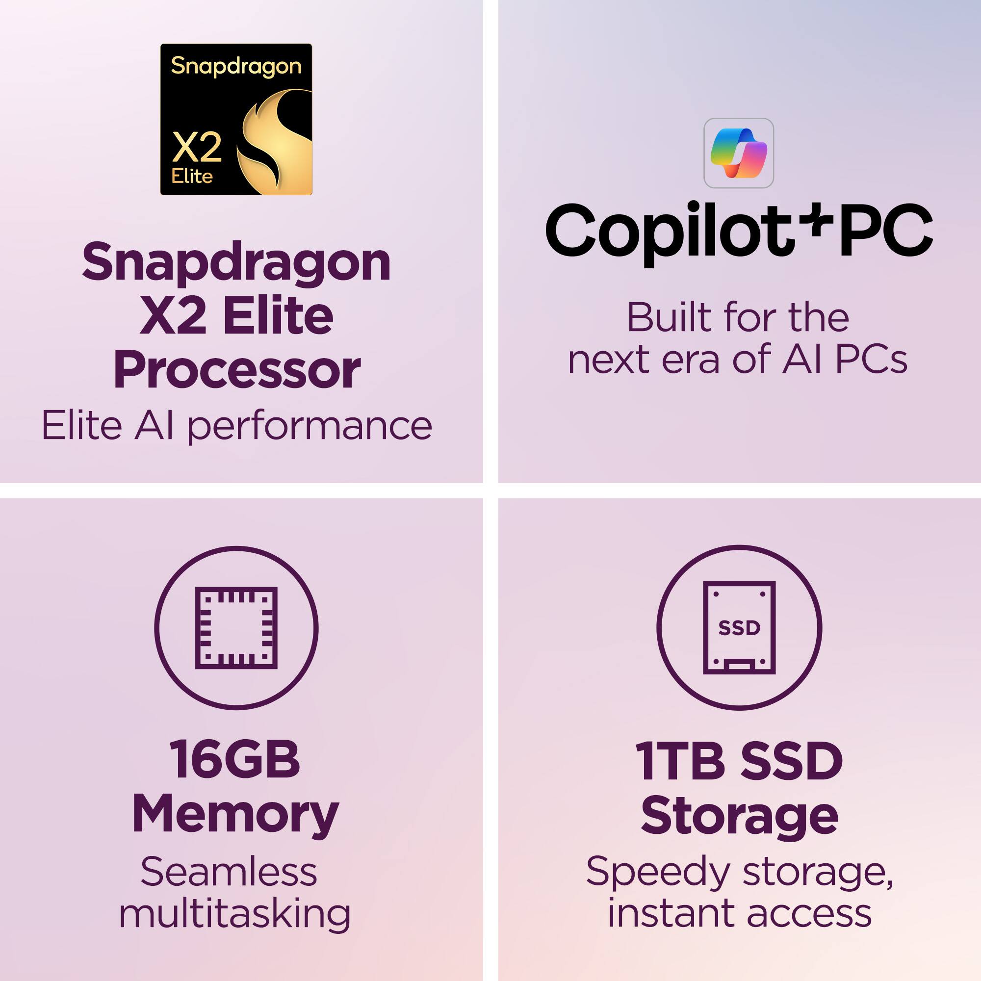Snapdragon X2 Elite Processor  
Elite AI performance  

Copilot+PC  
Built for the next era of AI PCs  

16GB Memory  
Seamless multitasking  

1TB SSD Storage  
Speedy storage, instant access