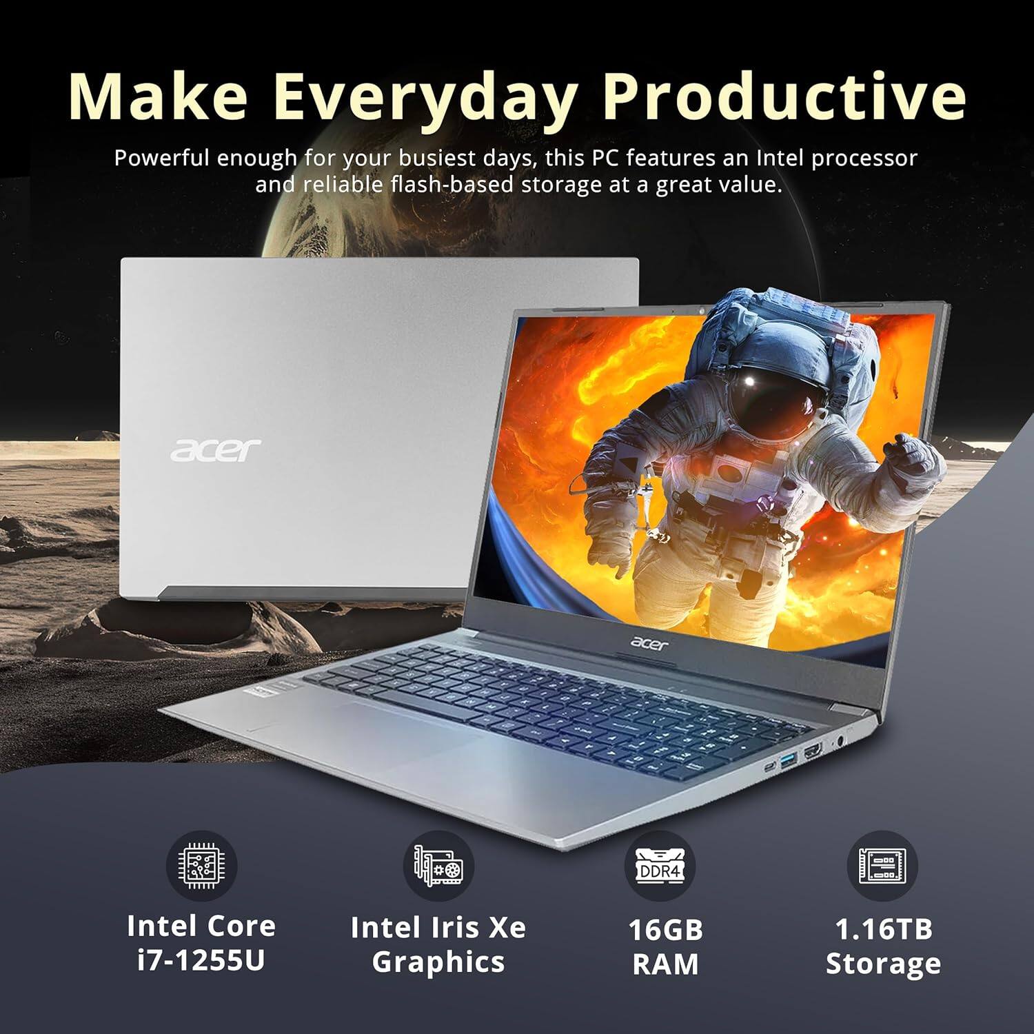 Make Everyday Productive
Powerful enough for your busiest days, this PC features an Intel processor and reliable flash-based storage at a great value.
acer
Intel Core i7-1255U
Intel Iris Xe Graphics
16GB RAM
1.16TB Storage