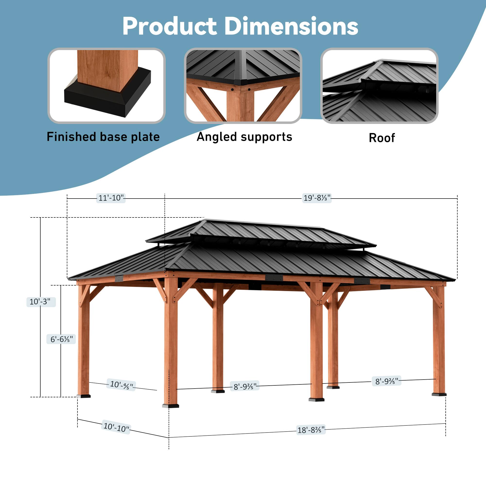 Product Dimensions  
Finished base plate: 11'-10"  
Angled supports: 19'-8"  
Roof: 10'-3"  
CC: 6'-6"  
Roof: 10'-5"  
Roof: 8'-9 3/4"  
Roof: 8'-9 3/4"  
Roof: 10'-10"  
Roof: 18'-8 3/4"