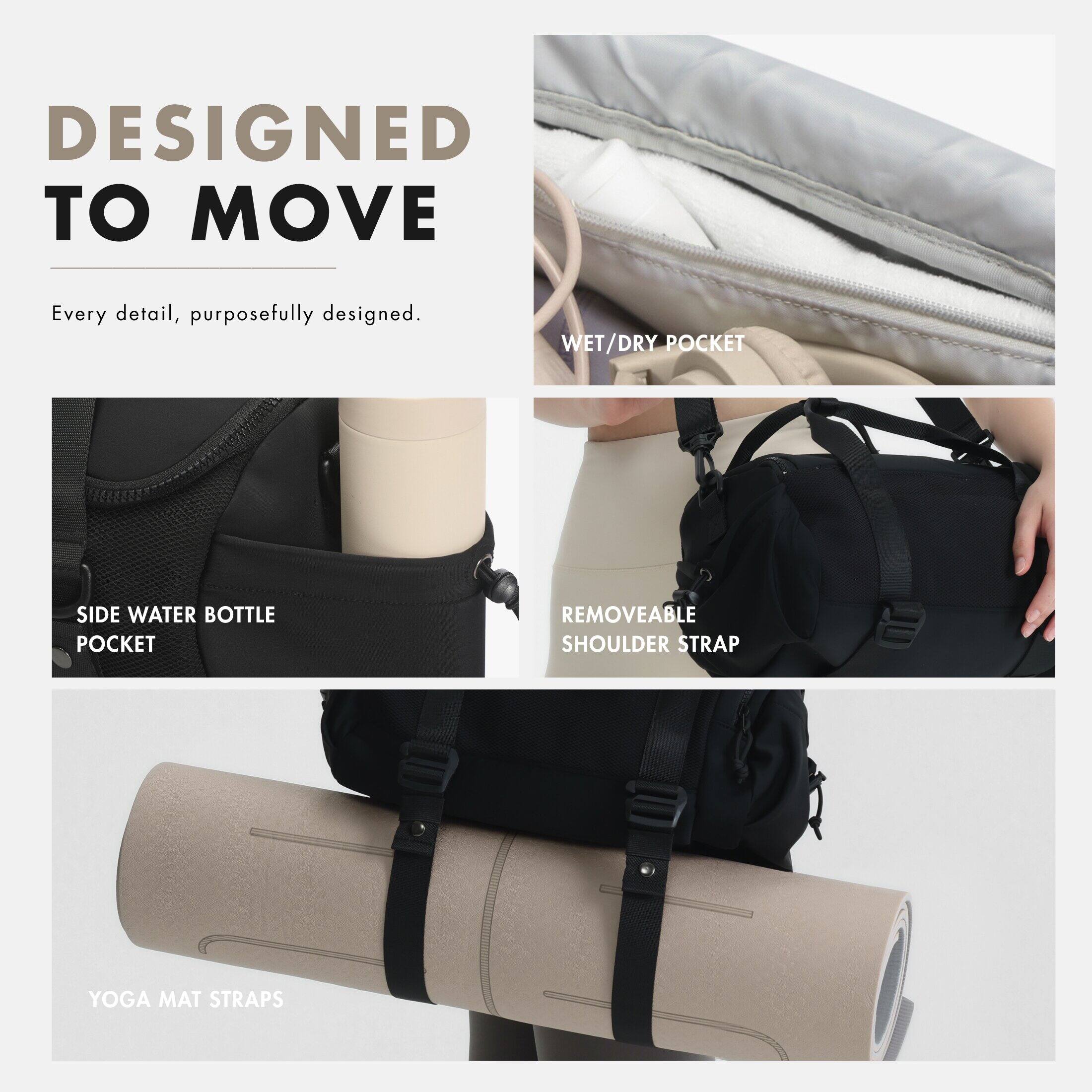 DESIGNED TO MOVE  
Every detail, purposefully designed.  

- WET/DRY POCKET  
- SIDE WATER BOTTLE POCKET  
- REMOVEABLE SHOULDER STRAP  
- YOGA MAT STRAPS