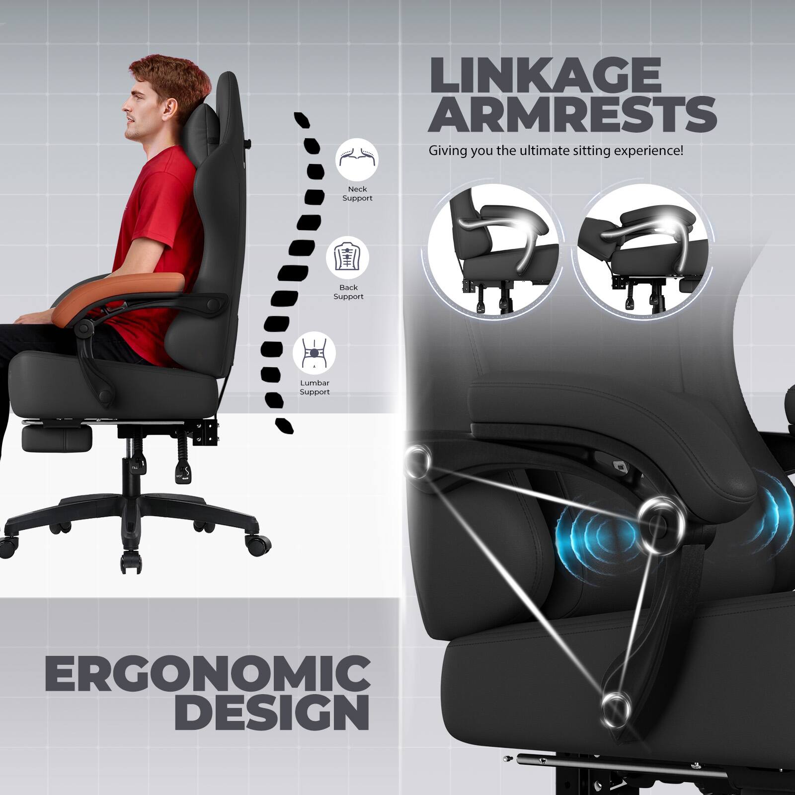 LINKAGE ARMRESTS  
Giving you the ultimate sitting experience!  

Neck Support  
Back Support  
Lumbar Support  

ERGONOMIC DESIGN