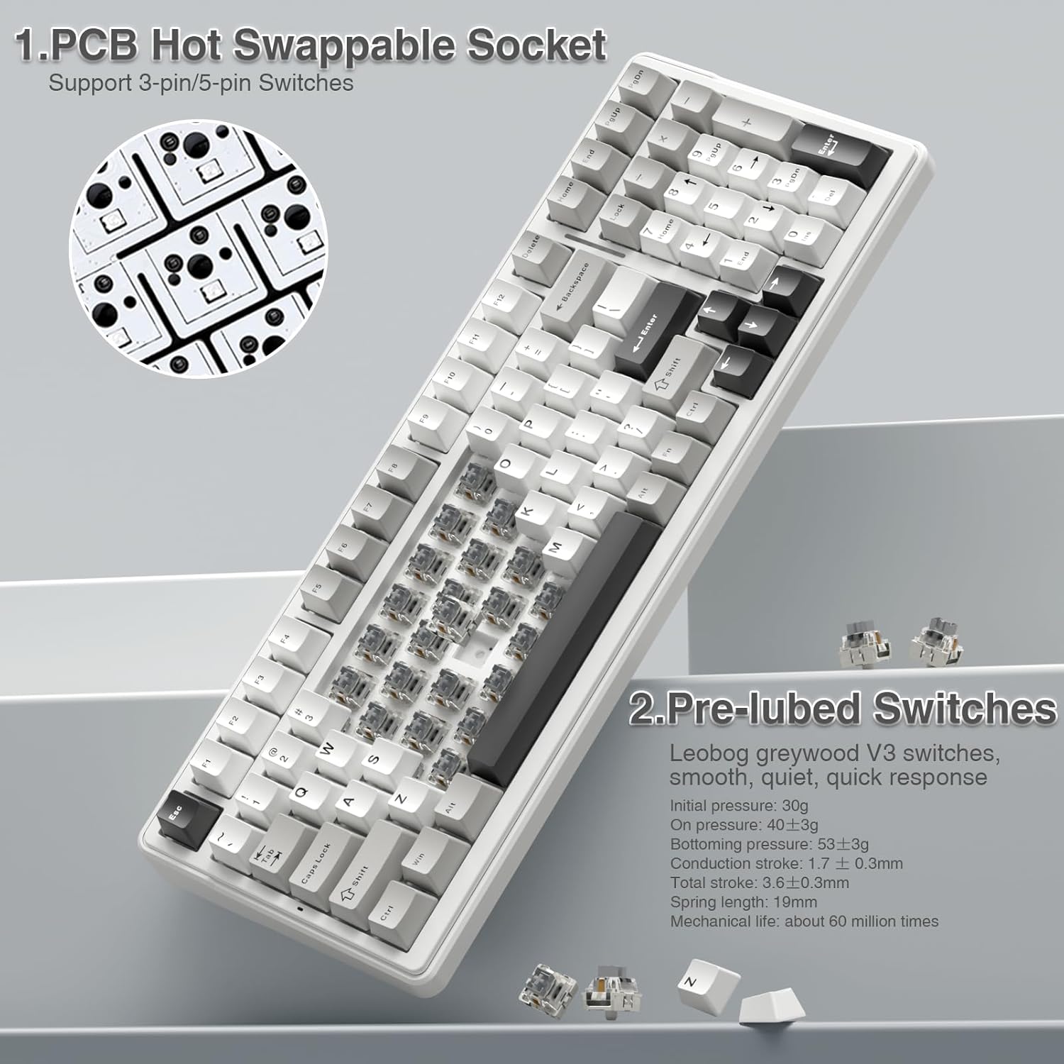 1. PCB Hot Swappable Socket Support 3-pin/5-pin Switches

2. Pre-lubed Switches
Leobog greywood V3 switches, smooth, quiet, quick response
Initial pressure: 30g
On pressure: 40±3g
Bottoming pressure: 53±3g
Conduction stroke: 1.7±0.3mm
Total stroke: 3.6±0.3mm
Spring length: 19mm
Mechanical life: about 60 million times