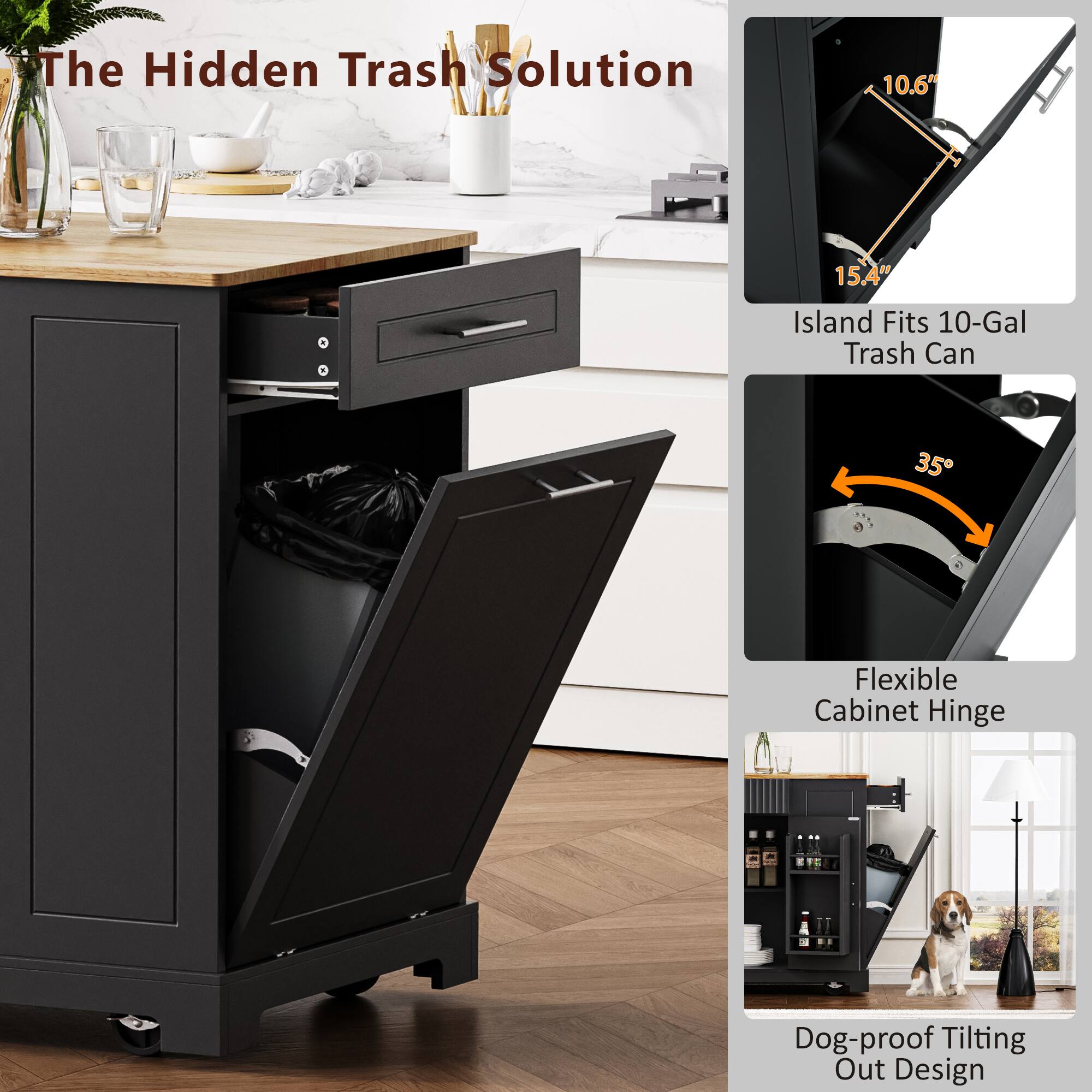 The Hidden Trash Solution

- Island Fits 10-Gal Trash Can
  - 10.6"
  - 15.4"

- Flexible Cabinet Hinge
  - 35°

- Dog-proof Tilting Out Design