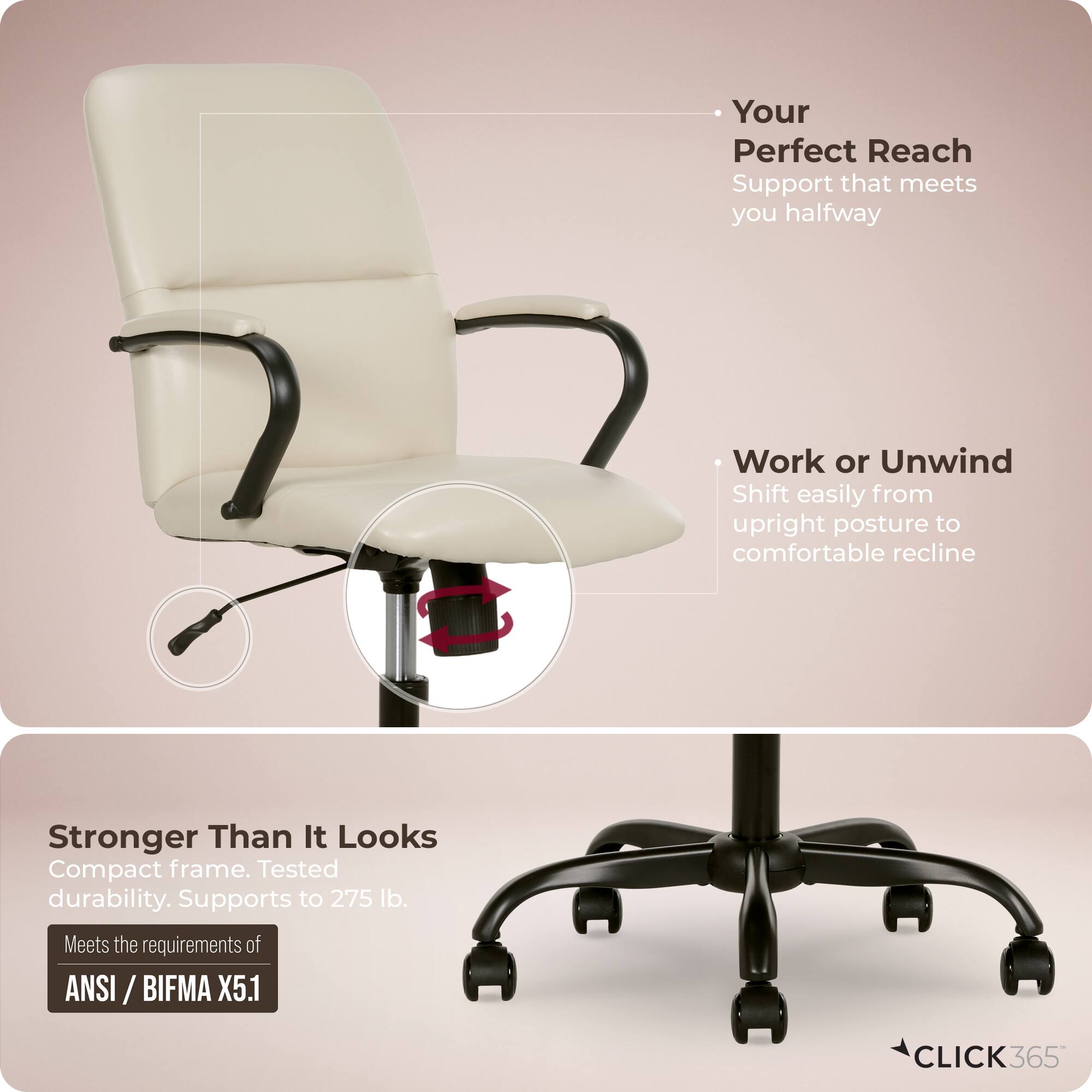 - Your Perfect Reach  
  Support that meets you halfway

- Work or Unwind  
  Shift easily from upright posture to comfortable recline

- Stronger Than It Looks  
  Compact frame. Tested durability. Supports to 275 lb.  
  Meets the requirements of ANSI / BIFMA X5.1

- CLICK 365