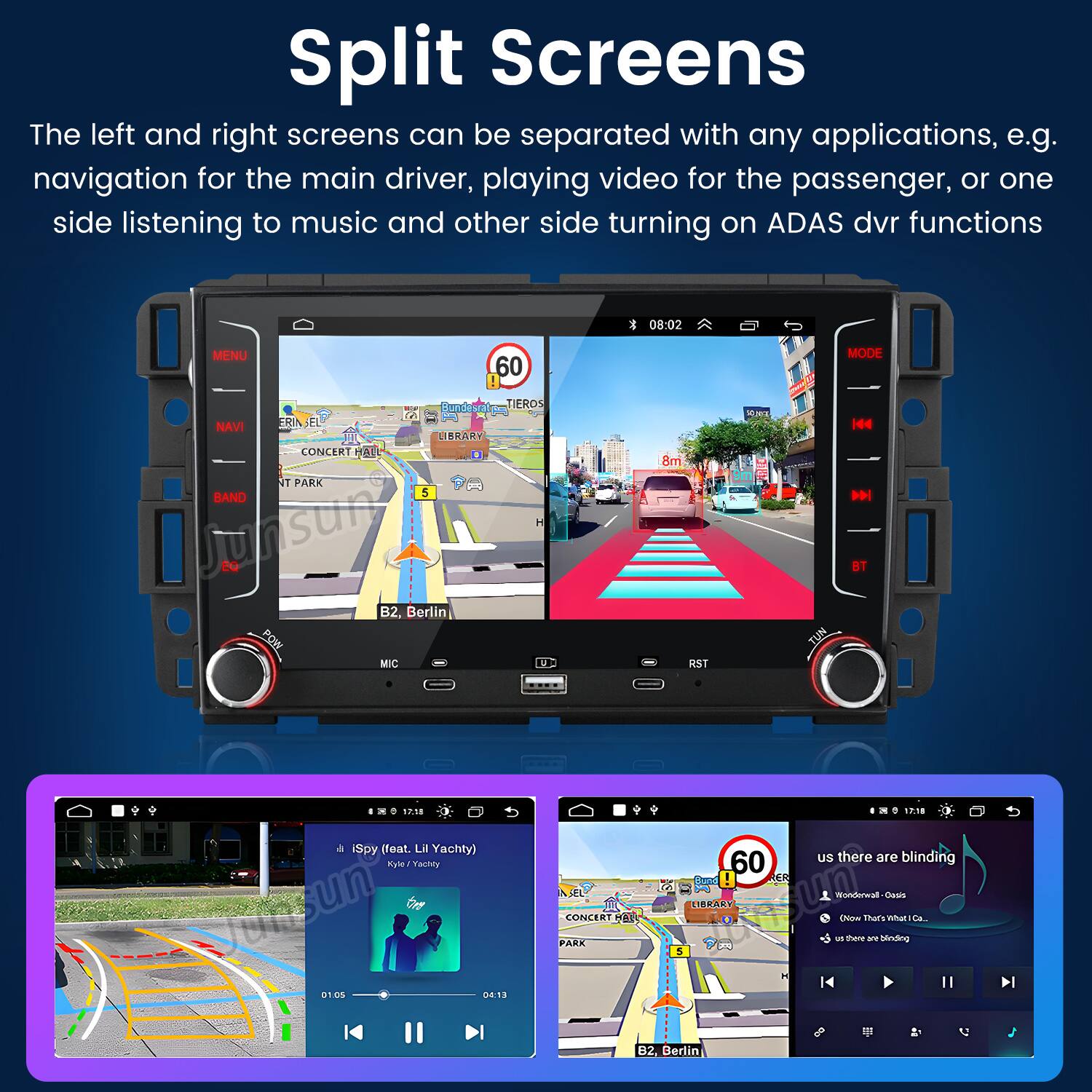 Split Screens

The left and right screens can be separated with any applications, e.g. navigation for the main driver, playing video for the passenger, or one side listening to music and other side turning on ADAS dvr functions

08:02 MENU 60 MODE TIEROS ual NAVI FRIN LIBRARY CONCERT E NT PARK BAND 5 H Junsun B2, Berlin POW MIC 8m RST Ke TUN H P BT 11 iSpy (feat. i Yachty) ye Ay fuesun Go BT un 04:13 AL CONCERT E PARK SP:18 60 us there are blinding Sad ER UIBRARY un Wundweal EN mars EAANS umiar sa. - there a hinding 2 5 B2, Berlin