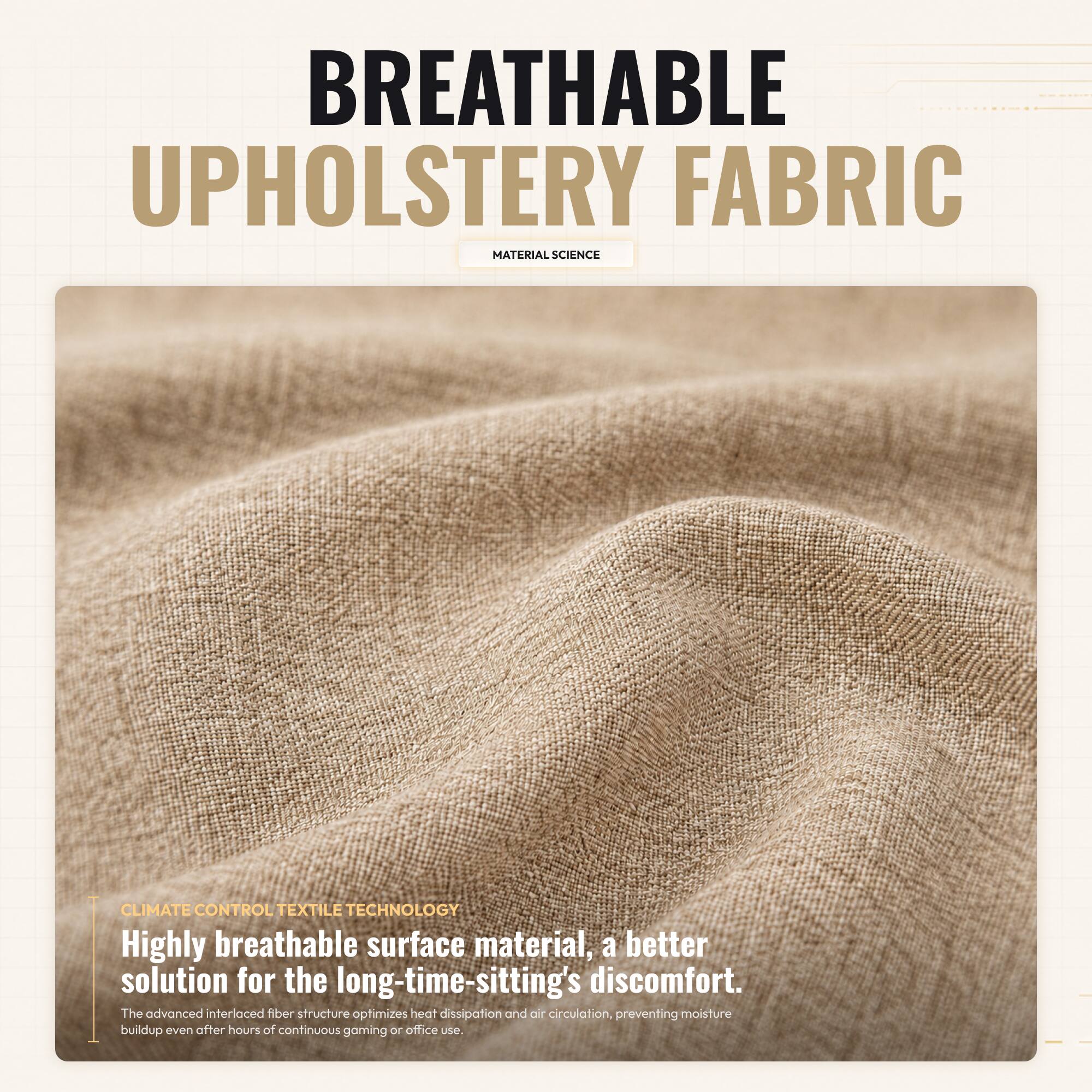BREATHABLE UPHOLSTERY FABRIC  
MATERIAL SCIENCE  

CLIMATE CONTROL TEXTILE TECHNOLOGY  

Highly breathable surface material, a better solution for the long-time-sitting's discomfort.  
The advanced interlaced fiber structure optimizes heat dissipation and air circulation, preventing moisture buildup even after hours of continuous gaming or office use.